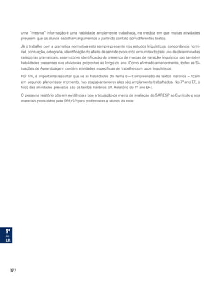 172
uma “mesma” informação é uma habilidade amplamente trabalhada, na medida em que muitas atividades
preveem que os alunos escolham argumentos a partir do contato com diferentes textos.
Já o trabalho com a gramática normativa está sempre presente nos estudos linguísticos: concordância nomi-
nal, pontuação, ortografia, identificação do efeito de sentido produzido em um texto pelo uso de determinadas
categorias gramaticais, assim como identificação da presença de marcas de variação linguística são também
habilidades presentes nas atividades propostas ao longo do ano. Como afirmado anteriormente, todas as Si-
tuações de Aprendizagem contém atividades específicas de trabalho com usos linguísticos.
Por fim, é importante ressaltar que se as habilidades do Tema 6 – Compreensão de textos literários – ficam
em segundo plano neste momento, nas etapas anteriores eles são amplamente trabalhados. No 7º ano EF, o
foco das atividades previstas são os textos literários (cf. Relatório do 7º ano EF).
O presente relatório põe em evidência a boa articulação da matriz de avaliação do SARESP ao Currículo e aos
materiais produzidos pela SEE/SP para professores e alunos da rede.
 