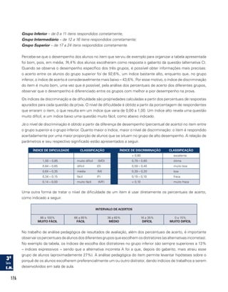 176
Grupo Inferior – de 0 a 11 itens respondidos corretamente;
Grupo Intermediário – de 12 a 16 itens respondidos corretamente;
Grupo Superior – de 17 a 24 itens respondidos corretamente.
Percebe-se que o desempenho dos alunos no item que serviu de exemplo para organizar a tabela apresentada
foi bom, pois, em média, 74,4% dos alunos escolheram como resposta o gabarito da questão (alternativa C).
Quando se observa o desempenho específico dos três grupos, é possível obter informações mais precisas:
o acerto entre os alunos do grupo superior foi de 92,6%, um índice bastante alto, enquanto que, no grupo
inferior, o índice de acerto é consideravelmente mais baixo – 43,6%. Por esse motivo, o índice de discriminação
do item é muito bom, uma vez que é possível, pela análise dos percentuais de acerto dos diferentes grupos,
observar que o desempenho é diferenciado entre os grupos com melhor e pior desempenho na prova.
Os índices de discriminação e de dificuldade são propriedades calculadas a partir dos percentuais de respostas
apurados para cada questão da prova. O nível de dificuldade é obtido a partir da porcentagem de respondentes
que erraram o item, o que resulta em um índice que varia de 0,00 a 1,00. Um índice alto revela uma questão
muito difícil, e um índice baixo uma questão muito fácil, como abaixo indicado.
Já o nível de discriminação é obtido a partir da diferença de desempenho (percentual de acerto) no item entre
o grupo superior e o grupo inferior. Quanto maior o índice, maior o nível de discriminação: o item é respondido
acertadamente por uma maior proporção de alunos que se situam no grupo de alto desempenho. A relação de
parâmetros e seu respectivo significado estão apresentados a seguir.
ÍNDICE DE DIFICULDADE CLASSIFICAÇÃO ÍNDICE DE DISCRIMINAÇÃO CLASSIFICAÇÃO
 0,80 excelente
1,00 – 0,85 muito difícil (MD) 0,79 – 0,60 ótima
0,84 – 0,65 difícil (D) 0,59 – 0,40 muito boa
0,64 – 0,35 média (M) 0,39 – 0,20 boa
0,34 – 0,15 fácil (F) 0,19 – 0,10 fraca
0,14 – 0,00 muito fácil (MF)  0,10 muito fraca
Uma outra forma de tratar o nível de dificuldade de um item é usar diretamente os percentuais de acerto,
como indicado a seguir.
INTERVALO DE ACERTOS
86 a 100%
MUITO FÁCIL
66 a 85%
FÁCIL
36 a 65%
MÉDIO
16 a 35%
DIFÍCIL
0 a 15%
MUITO DIFÍCIL
No trabalho de análise pedagógica de resultados de avaliação, além dos percentuais de acerto, é importante
observarospercentuaisdealunosdosdiferentesgruposqueescolhemosdistratores(asalternativasincorretas).
No exemplo da tabela, os índices de escolha dos distratores no grupo inferior são sempre superiores a 13%
– índices expressivos – sendo que a alternativa incorreta A foi a que, depois do gabarito, mais atraiu esse
grupo de alunos (aproximadamente 27%). A análise pedagógica do item permite levantar hipóteses sobre o
porquê de os alunos escolherem preferencialmente um ou outro distrator, dando indícios de trabalhos a serem
desenvolvidos em sala de aula.
 