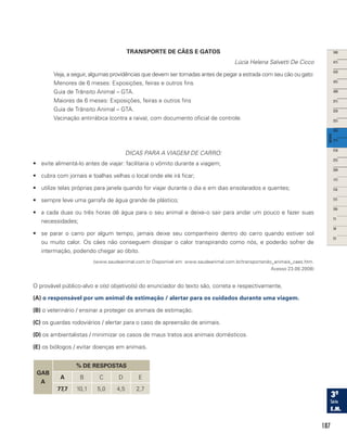 187
TRANSPORTE DE CÃES E GATOS
Lúcia Helena Salvetti De Cicco
Veja, a seguir, algumas providências que devem ser tomadas antes de pegar a estrada com seu cão ou gato:
Menores de 6 meses: Exposições, feiras e outros fins
Guia de Trânsito Animal – GTA.
Maiores de 6 meses: Exposições, feiras e outros fins
Guia de Trânsito Animal – GTA.
Vacinação antirrábica (contra a raiva), com documento oficial de controle.
DICAS PARA A VIAGEM DE CARRO:
•	 evite alimentá-lo antes de viajar: facilitaria o vômito durante a viagem;
•	 cubra com jornais e toalhas velhas o local onde ele irá ficar;
•	 utilize telas próprias para janela quando for viajar durante o dia e em dias ensolarados e quentes;
•	 sempre leve uma garrafa de água grande de plástico;
•	 a cada duas ou três horas dê água para o seu animal e deixe-o sair para andar um pouco e fazer suas
necessidades;
•	 se parar o carro por algum tempo, jamais deixe seu companheiro dentro do carro quando estiver sol
ou muito calor. Os cães não conseguem dissipar o calor transpirando como nós, e poderão sofrer de
intermação, podendo chegar ao óbito.
(www.saudeanimal.com.br Disponível em: www.saudeanimal.com.br/transportando_animais_caes.htm.
Acesso 23.08.2008)
O provável público-alvo e o(s) objetivo(s) do enunciador do texto são, correta e respectivamente,
(A) o responsável por um animal de estimação / alertar para os cuidados durante uma viagem.
(B) o veterinário / ensinar a proteger os animais de estimação.
(C) os guardas rodoviários / alertar para o caso de apreensão de animais.
(D) os ambientalistas / minimizar os casos de maus tratos aos animais domésticos.
(E) os biólogos / evitar doenças em animais.
GAB
A
% DE RESPOSTAS
A B C D E
77,7 10,1 5,0 4,5 2,7
 