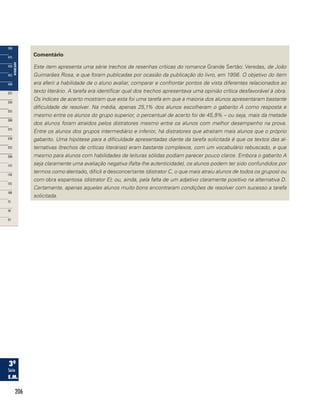 206
Comentário
Este item apresenta uma série trechos de resenhas críticas do romance Grande Sertão: Veredas, de João
Guimarães Rosa, e que foram publicadas por ocasião da publicação do livro, em 1956. O objetivo do item
era aferir a habilidade de o aluno avaliar, comparar e confrontar pontos de vista diferentes relacionados ao
texto literário. A tarefa era identificar qual dos trechos apresentava uma opinião crítica desfavorável à obra.
Os índices de acerto mostram que esta foi uma tarefa em que a maioria dos alunos apresentaram bastante
dificuldade de resolver. Na média, apenas 25,1% dos alunos escolheram o gabarito A como resposta e
mesmo entre os alunos do grupo superior, o percentual de acerto foi de 45,9% – ou seja, mais da metade
dos alunos foram atraídos pelos distratores mesmo entre os alunos com melhor desempenho na prova.
Entre os alunos dos grupos intermediário e inferior, há distratores que atraíram mais alunos que o próprio
gabarito. Uma hipótese para a dificuldade apresentadas diante da tarefa solicitada é que os textos das al-
ternativas (trechos de críticas literárias) eram bastante complexos, com um vocabulário rebuscado, e que
mesmo para alunos com habilidades de leituras sólidas podiam parecer pouco claros. Embora o gabarito A
seja claramente uma avaliação negativa (falta-lhe autenticidade), os alunos podem ter sido confundidos por
termos como alentado, difícil e desconcertante (distrator C, o que mais atraiu alunos de todos os grupos) ou
com obra espantosa (distrator E); ou, ainda, pela falta de um adjetivo claramente positivo na alternativa D.
Certamente, apenas aqueles alunos muito bons encontraram condições de resolver com sucesso a tarefa
solicitada.
 