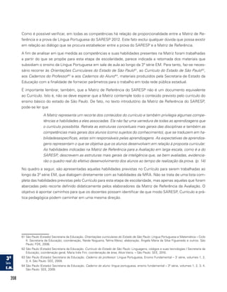208
Como é possível verificar, em todas as competências há relação de proporcionalidade entre a Matriz de Re-
ferência e a prova de Língua Portuguesa do SARESP 2012. Este fato exclui qualquer dúvida que possa existir
em relação ao diálogo que se procura estabelecer entre a prova do SARESP e a Matriz de Referência.
A fim de analisar em que medida as competências e suas habilidades presentes na Matriz foram trabalhadas
a partir do que se propõe para esta etapa de escolaridade, parece indicada a retomada dos materiais que
subsidiam o ensino da Língua Portuguesa em sala de aula ao longo da 3ª série EM. Para tanto, faz-se neces-
sário recorrer às Orientações Curriculares do Estado de São Paulo61
, ao Currículo do Estado de São Paulo62
,
aos Cadernos do Professor63
e aos Cadernos do Aluno64
, materiais produzidos pela Secretaria de Estado da
Educação com a finalidade de fornecer parâmetros para o trabalho em toda rede pública estadual.
É importante lembrar, também, que a Matriz de Referência do SARESP não é um documento equivalente
ao Currículo. Isto é, não se deve esperar que a Matriz contemple todo o conteúdo previsto pelo currículo do
ensino básico do estado de São Paulo. De fato, no texto introdutório da Matriz de Referência do SARESP,
pode-se ler que
A Matriz representa um recorte dos conteúdos do currículo e também privilegia algumas compe-
tências e habilidades a eles associadas. Ela não faz uma varredura de todas as aprendizagens que
o currículo possibilita. Retrata as estruturas conceituais mais gerais das disciplinas e também as
competências mais gerais dos alunos (como sujeitos do conhecimento), que se traduzem em ha-
bilidadesespecíficas, estas sim responsáveis pelas aprendizagens. As expectativas de aprendiza-
gens representam o que se objetiva que os alunos desenvolvam em relação à proposta curricular.
As habilidades indicadas na Matriz de Referência para a Avaliação em larga escala, como é a do
SARESP, descrevem as estruturas mais gerais da inteligência que, se bem avaliadas, evidencia-
rão o quadro real do efetivo desenvolvimento dos alunos ao tempo de realização da prova. (p. 14)
No quadro a seguir, são apresentadas aquelas habilidades previstas no Currículo para serem trabalhadas ao
longo da 3ª série EM, que dialogam diretamente com as habilidades da MRA. Não se trata de uma lista com-
pleta das habilidades previstas pelo Currículo para esta etapa de escolaridade, mas apenas aquelas que foram
abarcadas pelo recorte definido didaticamente pelos elaboradores da Matriz de Referência da Avaliação. O
objetivo é apontar caminhos para que os docentes possam identificar de que modo SARESP, Currículo e prá-
tica pedagógica podem caminhar em uma mesma direção.
61 São Paulo (Estado) Secretaria da Educação. Orientações curriculares do Estado de São Paulo: Língua Portuguesa e Matemática – Ciclo
II. Secretaria da Educação; coordenação, Neide Nogueira, Telma Weisz; elaboração, Ângela Maria da Silva Figueiredo e outros. São
Paulo: FDE, 2008.
62 São Paulo (Estado) Secretaria da Educação. Currículo do Estado de São Paulo: Linguagens, códigos e suas tecnologias / Secretaria da
Educação; coordenação geral, Maria Inês Fini; coordenação de área, Alice Vieira. – São Paulo: SEE, 2010.
63 São Paulo (Estado) Secretaria da Educação. Caderno do professor: Língua Portuguesa, Ensino Fundamental – 3ª
série, volumes 1, 2,
3, 4. São Paulo: SEE, 2009.
64 São Paulo (Estado) Secretaria da Educação. Caderno do aluno: língua portuguesa, ensino fundamental – 3ª série, volumes 1, 2, 3, 4.
São Paulo: SEE, 2009.
 
