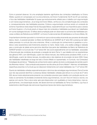 210
Como é possível observar, há uma ampliação bastante significativa dos conteúdos trabalhados no Ensino
Médio, quando em comparação com os anos anteriores, do Ensino Fundamental. No 9º ano EF, por exemplo,
o foco das habilidades trabalhadas foi quase que exclusivamente voltado para o trabalho com argumentação
e com textos argumentativos. Já ao longo do Ensino Médio, verifica-se uma complexificação dos conteúdos
e, consequentemente, das habilidades previstas. Embora a argumentação continue sendo um conteúdo de
extrema importância nesta etapa final da Educação Básica, especialmente por sua importância para o acesso
ao Ensino Superior, o Currículo prevê um leque maior de conteúdos e habilidades que devem ser trabalhados
em outras tipologias textuais. O reflexo desta ampliação pode ser observado no aumento das habilidades pre-
vistas na Matriz de Referência do SARESP: no Ensino Fundamental são 40 habilidades e no Ensino Médio, 50.
Importantíssimo lembrar que este é o momento em que os alunos estão encerrando seu processo de educação
básica. Assim, é possível perceber na Matriz de Referência do SARESP da 3ª série EM a presença de habili-
dades previstas no currículo dos anos anteriores. Afinal, a construção do conhecimento é gradativa e cumu-
lativa e esta característica está fortemente presente na matriz. Deste modo, uma análise análoga à realizada
para a construção da tabela acima permitiria identificar boa parte das habilidades da Matriz de Referência do
SARESP também no Currículo das 1ª e 2ª séries EM. Isto ocorre especialmente com as habilidades associadas
à Reconstrução das condições de produção e recepção de texto (Tema 1), que trabalha com as características
dos gêneros (H01), com identificação, a partir de indícios textuais, dos interlocutores prováveis (H02), e com a
identificação, a partir de indícios textuais, do público-alvo e dos objetivos do enunciador do texto (H03). Essas
são habilidades trabalhadas ao longo de todo o Ensino Médio e é apresentado, no Currículo, nos Conteúdos/
Estratégias de pré-leitura: “Relações de conhecimento sobre o gênero do texto e antecipação de sentido a partir
de diferentes indícios”. Este conteúdo está presente nas três séries do Ensino Médio65
. Ademais, há habilidades
específicas presentes no Currículo que se relacionam diretamente com estas habilidades nas 1ª e 2ª séries EM.
Quanto às habilidades voltadas especialmente para o domínios das estratégias argumentativas (Tema 3) ainda
que não seja possível identificar a presença destas habilidades voltadas para leitura no currículo da 3ª série
EM, ela se mostra absolutamente presente nos conteúdos previstos para trabalho com produção escrita: em
todos os semestres há atividades envolvendo textos argumentativos, ora com foco em leitura e escrita, ora
apenas com escrita. Para o aluno estar apto para desenvolver com qualidade um texto dissertativo, mais es-
pecificamente, uma dissertação escolar, ele deverá dominar as habilidades do Tema 3 da Matriz, cujo foco é
exatamente a identificação das estruturas linguísticas típicas dos textos argumentativos:
65 Cf. páginas 76, 79 e 82 do Currículo do Estado de São Paulo.
 