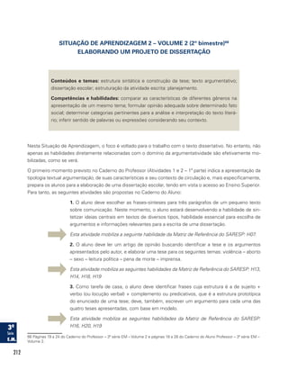 212
SITUAÇÃO DE APRENDIZAGEM 2 – VOLUME 2 (2º bimestre)66
ELABORANDO UM PROJETO DE DISSERTAÇÃO
Conteúdos e temas: estrutura sintática e construção da tese; texto argumentativo;
dissertação escolar; estruturação da atividade escrita: planejamento.
Competências e habilidades: comparar as características de diferentes gêneros na
apresentação de um mesmo tema; formular opinião adequada sobre determinado fato
social; determinar categorias pertinentes para a análise e interpretação do texto literá-
rio; inferir sentido de palavras ou expressões considerando seu contexto.
Nesta Situação de Aprendizagem, o foco é voltado para o trabalho com o texto dissertativo. No entanto, não
apenas as habilidades diretamente relacionadas com o domínio da argumentatividade são efetivamente mo-
bilizadas, como se verá.
O primeiro momento previsto no Caderno do Professor (Atividades 1 e 2 – 1ª parte) indica a apresentação da
tipologia textual argumentação, de suas características e seu contexto de circulação e, mais especificamente,
prepara os alunos para a elaboração de uma dissertação escolar, tendo em vista o acesso ao Ensino Superior.
Para tanto, as seguintes atividades são propostas no Caderno do Aluno:
1. O aluno deve escolher as frases-sínteses para três parágrafos de um pequeno texto
sobre comunicação. Neste momento, o aluno estará desenvolvendo a habilidade de sin-
tetizar ideias centrais em textos de diversos tipos, habilidade essencial para escolha de
argumentos e informações relevantes para a escrita de uma dissertação.
Esta atividade mobiliza a seguinte habilidade da Matriz de Referência do SARESP: H07.
2. O aluno deve ler um artigo de opinião buscando identificar a tese e os argumentos
apresentados pelo autor, e elaborar uma tese para os seguintes temas: violência – aborto
– sexo – leitura política – pena de morte – imprensa.
Esta atividade mobiliza as seguintes habilidades da Matriz de Referência do SARESP: H13,
H14, H18, H19
3. Como tarefa de casa, o aluno deve identificar frases cuja estrutura é a de sujeito +
verbo (ou locução verbal) + complemento ou predicativos, que é a estrutura prototípica
do enunciado de uma tese; deve, também, escrever um argumento para cada uma das
quatro teses apresentadas, com base em modelo.
Esta atividade mobiliza as seguintes habilidades da Matriz de Referência do SARESP:
H16, H20, H19
66 Páginas 19 a 24 do Caderno do Professor – 3ª série EM – Volume 2 e páginas 18 a 28 do Caderno do Aluno Professor – 3ª série EM –
Volume 2.
 