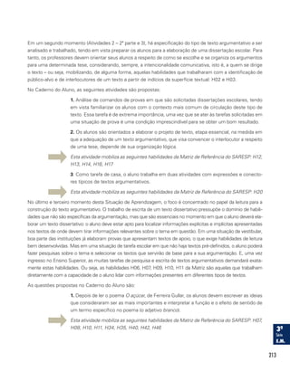 213
Em um segundo momento (Atividades 2 – 2ª parte e 3), há especificação do tipo de texto argumentativo a ser
analisado e trabalhado, tendo em vista preparar os alunos para a elaboração de uma dissertação escolar. Para
tanto, os professores devem orientar seus alunos a respeito de como se escolhe e se organiza os argumentos
para uma determinada tese, considerando, sempre, a intencionalidade comunicativa, isto é, a quem se dirige
o texto – ou seja, mobilizando, de alguma forma, aquelas habilidades que trabalharam com a identificação de
público-alvo e de interlocutores de um texto a partir de indícios da superfície textual: H02 e H03.
No Caderno do Aluno, as seguintes atividades são propostas:
1. Análise de comandos de provas em que são solicitadas dissertações escolares, tendo
em vista familiarizar os alunos com o contexto mais comum de circulação deste tipo de
texto. Essa tarefa é de extrema importância, uma vez que se ater às tarefas solicitadas em
uma situação de prova é uma condição imprescindível para se obter um bom resultado.
2. Os alunos são orientados a elaborar o projeto de texto, etapa essencial, na medida em
que a adequação de um texto argumentativo, que visa convencer o interlocutor a respeito
de uma tese, depende de sua organização lógica.
Esta atividade mobiliza as seguintes habilidades da Matriz de Referência do SARESP: H12,
H13, H14, H16, H17
3. Como tarefa de casa, o aluno trabalha em duas atividades com expressões e conecto-
res típicos de textos argumentativos.
Esta atividade mobiliza as seguintes habilidades da Matriz de Referência do SARESP: H20
No último e terceiro momento desta Situação de Aprendizagem, o foco é concentrado no papel da leitura para a
construção do texto argumentativo. O trabalho de escrita de um texto dissertativo pressupõe o domínio de habili-
dades que não são específicas da argumentação, mas que são essenciais no momento em que o aluno deverá ela-
borar um texto dissertativo: o aluno deve estar apto para localizar informações explícitas e implícitas apresentadas
nos textos de onde devem tirar informações relevantes sobre o tema em questão. Em uma situação de vestibular,
boa parte das instituições já elaboram provas que apresentam textos de apoio, o que exige habilidades de leitura
bem desenvolvidas. Mas em uma situação de tarefa escolar em que não haja textos pré-definidos, o aluno poderá
fazer pesquisas sobre o tema e selecionar os textos que servirão de base para a sua argumentação. E, uma vez
ingresso no Ensino Superior, as muitas tarefas de pesquisa e escrita de textos argumentativos demandará exata-
mente estas habilidades. Ou seja, as habilidades H06, H07, H09, H10, H11 da Matriz são aquelas que trabalham
diretamente com a capacidade de o aluno lidar com informações presentes em diferentes tipos de textos.
As questões propostas no Caderno do Aluno são:
1. Depois de ler o poema O açúcar, de Ferreira Gullar, os alunos devem escrever as ideias
que consideraram ser as mais importantes e interpretar a função e o efeito de sentido de
um termo específico no poema (o adjetivo branco).
Esta atividade mobiliza as seguintes habilidades da Matriz de Referência do SARESP: H07,
H08, H10, H11, H34, H35, H40, H42, H46
 