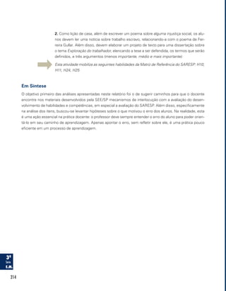 214
2. Como lição de casa, além de escrever um poema sobre alguma injustiça social, os alu-
nos devem ler uma notícia sobre trabalho escravo, relacionando-a com o poema de Fer-
reira Gullar. Além disso, devem elaborar um projeto de texto para uma dissertação sobre
o tema Exploração do trabalhador, elencando a tese a ser defendida, os termos que serão
definidos, e três argumentos (menos importante, médio e mais importante).
Esta atividade mobiliza as seguintes habilidades da Matriz de Referência do SARESP: H10,
H11, H24, H25
Em Síntese
O objetivo primeiro das análises apresentadas neste relatório foi o de sugerir caminhos para que o docente
encontre nos materiais desenvolvidos pela SEE/SP mecanismos de interlocução com a avaliação do desen-
volvimento de habilidades e competências, em especial a avaliação do SARESP. Além disso, especificamente
na análise dos itens, buscou-se levantar hipóteses sobre o que motivou o erro dos alunos. Na realidade, esta
é uma ação essencial na prática docente: o professor deve sempre entender o erro do aluno para poder orien-
tá-lo em seu caminho de aprendizagem. Apenas apontar o erro, sem refletir sobre ele, é uma prática pouco
eficiente em um processo de aprendizagem.
 