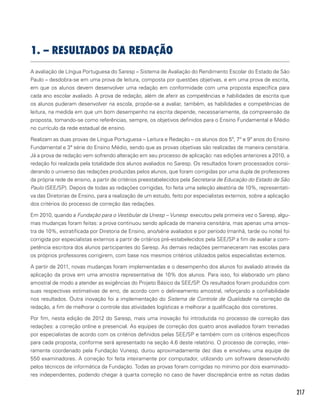 217
1. – RESULTADOS DA REDAÇÃO
A avaliação de Língua Portuguesa do Saresp – Sistema de Avaliação do Rendimento Escolar do Estado de São
Paulo – desdobra-se em uma prova de leitura, composta por questões objetivas, e em uma prova de escrita,
em que os alunos devem desenvolver uma redação em conformidade com uma proposta específica para
cada ano escolar avaliado. A prova de redação, além de aferir as competências e habilidades de escrita que
os alunos puderam desenvolver na escola, propõe-se a avaliar, também, as habilidades e competências de
leitura, na medida em que um bom desempenho na escrita depende, necessariamente, da compreensão da
proposta, tomando-se como referências, sempre, os objetivos definidos para o Ensino Fundamental e Médio
no currículo da rede estadual de ensino.
Realizam as duas provas de Língua Portuguesa – Leitura e Redação – os alunos dos 5º, 7º e 9º anos do Ensino
Fundamental e 3ª série do Ensino Médio, sendo que as provas objetivas são realizadas de maneira censitária.
Já a prova de redação vem sofrendo alteração em seu processo de aplicação: nas edições anteriores a 2010, a
redação foi realizada pela totalidade dos alunos avaliados no Saresp. Os resultados foram processados consi-
derando o universo das redações produzidas pelos alunos, que foram corrigidas por uma dupla de professores
da própria rede de ensino, a partir de critérios preestabelecidos pela Secretaria de Educação do Estado de São
Paulo (SEE/SP). Depois de todas as redações corrigidas, foi feita uma seleção aleatória de 10%, representati-
va das Diretorias de Ensino, para a realização de um estudo, feito por especialistas externos, sobre a aplicação
dos critérios do processo de correção das redações.
Em 2010, quando a Fundação para o Vestibular da Unesp – Vunesp executou pela primeira vez o Saresp, algu-
mas mudanças foram feitas: a prova continuou sendo aplicada de maneira censitária, mas apenas uma amos-
tra de 10%, estratificada por Diretoria de Ensino, ano/série avaliados e por período (manhã, tarde ou noite) foi
corrigida por especialistas externos a partir de critérios pré-estabelecidos pela SEE/SP a fim de avaliar a com-
petência escritora dos alunos participantes do Saresp. As demais redações permaneceram nas escolas para
os próprios professores corrigirem, com base nos mesmos critérios utilizados pelos especialistas externos.
A partir de 2011, novas mudanças foram implementadas e o desempenho dos alunos foi avaliado através da
aplicação da prova em uma amostra representativa de 10% dos alunos. Para isso, foi elaborado um plano
amostral de modo a atender as exigências do Projeto Básico da SEE/SP. Os resultados foram produzidos com
suas respectivas estimativas de erro, de acordo com o delineamento amostral, reforçando a confiabilidade
nos resultados. Outra inovação foi a implementação do Sistema de Controle de Qualidade na correção da
redação, a fim de melhorar o controle das atividades logísticas e melhorar a qualificação dos corretores.  
Por fim, nesta edição de 2012 do Saresp, mais uma inovação foi introduzida no processo de correção das
redações: a correção online e presencial. As equipes de correção dos quatro anos avaliados foram treinadas
por especialistas de acordo com os critérios definidos pelas SEE/SP e também com os critérios específicos
para cada proposta, conforme será apresentado na seção 4.6 deste relatório. O processo de correção, intei-
ramente coordenado pela Fundação Vunesp, durou aproximadamente dez dias e envolveu uma equipe de
550 examinadores. A correção foi feita inteiramente por computador, utilizando um software desenvolvido
pelos técnicos de informática da Fundação. Todas as provas foram corrigidas no mínimo por dois examinado-
res independentes, podendo chegar à quarta correção no caso de haver discrepância entre as notas dadas
 