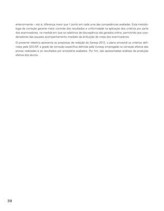 218
anteriormente – isto é, diferença maior que 1 ponto em cada uma das competências avaliadas. Esta metodo-
logia de correção garante maior controle dos resultados e uniformidade na aplicação dos critérios por parte
dos examinadores, na medida em que os relatórios de discrepância são gerados online, permitindo aos coor-
denadores das equipes acompanhamento imediato da atribuição de notas dos examinadores.
O presente relatório apresenta as propostas de redação do Saresp 2012, o plano amostral os critérios defi-
nidos pela SEE/SP, a grade de correção específica definida pela Vunesp empregada na correção efetiva das
provas realizadas e os resultados por anos/série avaliados. Por fim, são apresentadas análises da produção
efetiva dos alunos.
 