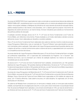 13
2.1. – Provas
As provas do SARESP 2012 foram organizadas de modo a contemplar as características básicas das edições do
SARESP 2008 a 2011, possibilitando assim a sua continuidade como um sistema de avaliação externa capaz de
realizar mensurações validadas e fidedignas da proficiência do corpo discente da escola de educação básica,
pública estadual paulista e dos fatores a ela associados, com o objetivo geral de propiciar instrumento de
diagnóstico do sistema de ensino e, ao mesmo tempo, fornecer indicadores para subsídio ao monitoramento
das políticas públicas de educação.
A avaliação censitária abrangeu alunos do 3º, 5º, 7º e 9º anos do Ensino Fundamental e da 3ª série do
Ensino Médio, com diferentes instrumentos. Provas ampliadas ou em braile, destinadas a atender os alunos
deficientes visuais, foram elaboradas por disciplina e ano/série avaliados.
Para o 3º ano do Ensino Fundamental foram elaborados dois cadernos distintos (manhã e tarde) de prova de
Língua Portuguesa e Matemática, mais um exemplar de “Prova do Professor”, para cada disciplina e período,
com orientações sobre a aplicação. Cada caderno de Língua Portuguesa apresentava 8 questões abertas com
o objetivo de verificar o nível de conhecimento sobre o sistema de escrita, a capacidade de ler com autonomia
e a competência escritora dos alunos.
As provas abertas de Língua Portuguesa e Matemática para o 3º ano do Ensino Fundamental foram corrigidas
por professores especialistas, com a supervisão dos coordenadores do Programa “Ler e Escrever” das
Diretorias de Ensino, que se orientavam por critérios de avaliação explícitos nos roteiros de correção e
concebidos para as provas de 2012.
Os alunos do 5º, 7º e 9º anos do Ensino Fundamental foram avaliados, censitariamente, por 104 questões
objetivas de Língua Portuguesa, 104 questões objetivas de Matemática. Os alunos do 7º e 9º anos do Ensino
Fundamental responderam também a 104 questões de Ciências, e os da 3ª série do Ensino Médio responderam
a 104 questões de Ciências da Natureza (Biologia, Física e Química).
As provas de Língua Portuguesa e de Matemática do 5º, 7º e 9º anos do Ensino Fundamental e da 3ª série do
Ensino Médio, as provas de Ciências do 7º e 9º anos do Ensino Fundamental e a prova de Ciências da Natureza
(Biologia, Física e Química) da 3ª série do Ensino Médio foram organizadas em 26 modelos de cadernos de
prova, com 13 blocos diferentes. Cada caderno de prova, em cada disciplina, foi organizado com 24 itens,
distribuídos em três blocos.
Os cadernos de Redação foram compostos por um tema para a redação, sendo um tema para cada ano/série
avaliado, acompanhado de uma página para rascunho, e outra, para o aluno transcrever a sua produção textual
final. As provas de Redação foram aplicadas a uma amostra estratificada em 10%, por tipo de atendimento e
por Diretoria de Ensino de alunos do 5º, 7º e 9º anos do Ensino Fundamental e da 3ª série do Ensino Médio.
 