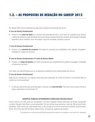 221
1.2. – As propostas de redação do SARESP 2012
No Saresp 2012, foram propostas as seguintes situações de produção de textos:
5º ano do Ensino Fundamental
•	 Produzir uma carta de leitor em contexto de produção primário, com base em proposta que oferece
matéria de referência, dela derivando tema e as demais características do contexto de produção: finalidade
específica, leitor imediato, leitor secundário, lugar de circulação, portador e veículo.
7º ano do Ensino Fundamental
•	 Produzir uma narrativa de aventura com base em proposta que estabelece tema, gênero, linguagem,
finalidade e interlocutor do texto.
9º ano do Ensino Fundamental e 3ª série do Ensino Médio
•	 Produzir um artigo de opinião com base em proposta que estabelece tema, gênero, linguagem, finalidade
e interlocutor do texto.
Com base nas especificações acima, as seguintes propostas foram apresentadas aos alunos:
5º ano do Ensino Fundamental
Todo jornal e revista tem um espaço reservado para publicação de cartas de leitores comentando alguma
matéria ou notícia publicada.
•	 É isso que queremos que você faça agora: escreva uma carta de leitor. Para isso, leia as duas notícias a
seguir publicadas no jornal online G1:
HOSPITAL PÚBLICO VETERINÁRIO É AMPLIADO EM SÃO PAULO
Pouco mais de um mês após ser inaugurado, o primeiro Hospital Público Veterinário do Brasil, inaugurado
no bairro Tatuapé, São Paulo, já será expandido. Só nas últimas duas semanas, mais de 700 animais foram
atendidos. Toda manhã, por volta das 6 horas, a fila começa a se formar na porta do hospital, ainda fechado.
Às 8h, 35 senhas são distribuídas e, depois disso, só casos de urgência são aceitos.
(http://g1.globo.com/brasil/noticia/2012/08/hospital-publico-veterinario-e-ampliado-em-sao-paulo.html. Adaptado)
 