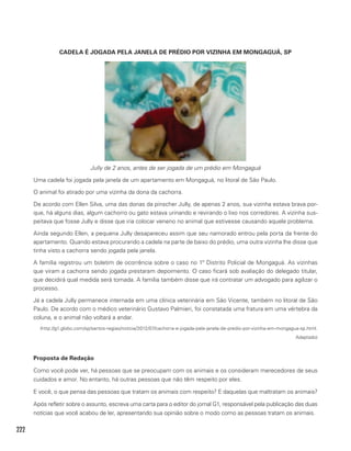 222
CADELA É JOGADA PELA JANELA DE PRÉDIO POR VIZINHA EM MONGAGUÁ, SP
Jully de 2 anos, antes de ser jogada de um prédio em Mongaguá
Uma cadela foi jogada pela janela de um apartamento em Mongaguá, no litoral de São Paulo.
O animal foi atirado por uma vizinha da dona da cachorra.
De acordo com Ellen Silva, uma das donas da pinscher Jully, de apenas 2 anos, sua vizinha estava brava por-
que, há alguns dias, algum cachorro ou gato estava urinando e revirando o lixo nos corredores. A vizinha sus-
peitava que fosse Jully e disse que iria colocar veneno no animal que estivesse causando aquele problema.
Ainda segundo Ellen, a pequena Jully desapareceu assim que seu namorado entrou pela porta da frente do
apartamento. Quando estava procurando a cadela na parte de baixo do prédio, uma outra vizinha lhe disse que
tinha visto a cachorra sendo jogada pela janela.
A família registrou um boletim de ocorrência sobre o caso no 1º Distrito Policial de Mongaguá. As vizinhas
que viram a cachorra sendo jogada prestaram depoimento. O caso ficará sob avaliação do delegado titular,
que decidirá qual medida será tomada. A família também disse que irá contratar um advogado para agilizar o
processo.
Já a cadela Jully permanece internada em uma clínica veterinária em São Vicente, também no litoral de São
Paulo. De acordo com o médico veterinário Gustavo Palmieri, foi constatada uma fratura em uma vértebra da
coluna, e o animal não voltará a andar.
(http://g1.globo.com/sp/santos-regiao/noticia/2012/07/cachorra-e-jogada-pela-janela-de-predio-por-vizinha-em-mongagua-sp.html.
Adaptado)
Proposta de Redação
Como você pode ver, há pessoas que se preocupam com os animais e os consideram merecedores de seus
cuidados e amor. No entanto, há outras pessoas que não têm respeito por eles.
E você, o que pensa das pessoas que tratam os animais com respeito? E daquelas que maltratam os animais?
Após refletir sobre o assunto, escreva uma carta para o editor do jornal G1, responsável pela publicação das duas
notícias que você acabou de ler, apresentando sua opinião sobre o modo como as pessoas tratam os animais.
 