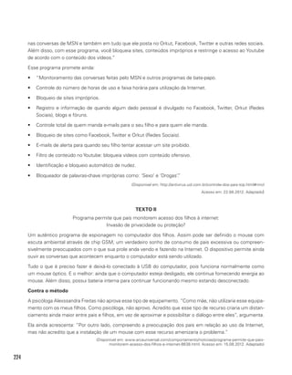 224
nas conversas de MSN e também em tudo que ele posta no Orkut, Facebook, Twitter e outras redes sociais.
Além disso, com esse programa, você bloqueia sites, conteúdos impróprios e restringe o acesso ao Youtube
de acordo com o conteúdo dos vídeos.”
Esse programa promete ainda:
•	 “Monitoramento das conversas feitas pelo MSN e outros programas de bate-papo.
•	 Controle do número de horas de uso e faixa horária para utilização da Internet.
•	 Bloqueio de sites impróprios.
•	 Registro e informação de quando algum dado pessoal é divulgado no Facebook, Twitter, Orkut (Redes
Sociais), blogs e fóruns.
•	 Controle total de quem manda e-mails para o seu filho e para quem ele manda.
•	 Bloqueio de sites como Facebook, Twitter e Orkut (Redes Sociais).
•	 E-mails de alerta para quando seu filho tentar acessar um site proibido.
•	 Filtro de conteúdo no Youtube: bloqueia vídeos com conteúdo ofensivo.
•	 Identificação e bloqueio automático de nudez.
•	 Bloqueador de palavras-chave impróprias como: ‘Sexo’ e ‘Drogas’.”
(Disponível em: http://antivirus.uol.com.br/controle-dos-pais-top.html#rmcl
Acesso em: 22.08.2012. Adaptado)
TEXTO II
Programa permite que pais monitorem acesso dos filhos à internet:
Invasão de privacidade ou proteção?
Um autêntico programa de espionagem no computador dos filhos. Assim pode ser definido o mouse com
escuta ambiental através de chip GSM, um verdadeiro sonho de consumo de pais excessiva ou compreen-
sivelmente preocupados com o que sua prole anda vendo e fazendo na Internet. O dispositivo permite ainda
ouvir as conversas que acontecem enquanto o computador está sendo utilizado.
Tudo o que é preciso fazer é deixá-lo conectado à USB do computador, pois funciona normalmente como
um mouse óptico. E o melhor: ainda que o computador esteja desligado, ele continua fornecendo energia ao
mouse. Além disso, possui bateria interna para continuar funcionando mesmo estando desconectado.
Contra o método
A psicóloga Alexssandra Freitas não aprova esse tipo de equipamento. “Como mãe, não utilizaria esse equipa-
mento com os meus filhos. Como psicóloga, não aprovo. Acredito que esse tipo de recurso criaria um distan-
ciamento ainda maior entre pais e filhos, em vez de aproximar e possibilitar o diálogo entre eles”, argumenta.
Ela ainda acrescenta: “Por outro lado, compreendo a preocupação dos pais em relação ao uso da Internet,
mas não acredito que a instalação de um mouse com esse recurso amenizaria o problema.”
(Disponível em: www.arcauniversal.com/comportamento/noticias/programa-permite-que-pais-
monitorem-acesso-dos-filhos-a-internet-8638.html. Acesso em: 15.08.2012. Adaptado)
 