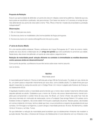 225
Proposta de Redação
Essa é sua oportunidade de defender um ponto de vista em relação a este tema polêmico. Sabendo que seu
texto pode ser escolhido e publicado, não perca tempo. Com base nos textos I e II, escreva um artigo de opi-
nião defendendo seu ponto de vista sobre o tema “Pais, filhos e Internet: invasão de privacidade ou proteção
indispensável?”.
Observações:
1. Dê um título para seu texto.
2. Escreva seu texto na modalidade culta (norma-padrão) da língua portuguesa.
3. Escreva seu texto com caneta esferográfica de tinta azul ou preta.
3ª série do Ensino Médio
Em uma escola pública estadual, Silvana, professora de Língua Portuguesa da 3.ª série do ensino médio,
propôs aos seus alunos a elaboração de um artigo de opinião que seria publicado no jornal de sua cidade.
Neste texto, eles teriam de defender um ponto de vista sobre o seguinte tema:
Redução da maioridade penal: solução eficiente no combate à criminalidade ou medida desumana
contra pessoas ainda em desenvolvimento?
Como ponto de partida, a professora trouxe três textos sobre esse mesmo assunto.
Leia os textos.
TEXTO I
Maioridade penal
A maioridade penal fixada em 18 anos é definida pelo artigo 228 da Constituição. É a idade em que, diante da
lei, um jovem passa a responder inteiramente por seus atos, como cidadão adulto. É a idade-limite para que
alguém responda na Justiça de acordo com o Código Penal. Um menor é julgado pelo Estatuto da Criança e
do Adolescente (ECA).
A legislação brasileira sobre a maioridade penal entende que o menor deve receber tratamento diferenciado
daquele aplicado ao adulto. Estabelece que o menor de 18 anos não possui desenvolvimento mental com-
pleto para compreender o caráter ilícito de seus atos. No Brasil, um menor infrator não pode ficar mais de
três anos internado em instituição de reeducação, como a Fundação Casa (antiga Febem). Em países como
Estados Unidos e Inglaterra, não existe idade mínima para a aplicação de penas. Nesses países, são levadas
em conta a índole do criminoso, tenha a idade que tiver, e sua consciência a respeito da gravidade do ato que
cometeu. Em Portugal e na Argentina, o jovem atinge a maioridade penal aos 16 anos. Na Alemanha, a idade
-limite é 14 anos e, na Índia, 7 anos.
Os que defendem a redução da maioridade penal acreditam que os adolescentes infratores não recebem a
punição devida. Para eles, o Estatuto da Criança e do Adolescente é muito tolerante com os infratores e não
 