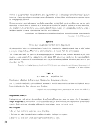 226
intimida os que pretendem transgredir a lei. Eles argumentam que se a legislação eleitoral considera que um
jovem de 16 anos tem discernimento para votar, ele deve ter também idade suficiente para responder diante
da Justiça por seus crimes.
Os que combatem as mudanças na legislação para reduzir a maioridade penal acreditam que ela não traria
resultados na diminuição da violência e só acentuaria a exclusão de parte da população. Como alternativa,
eles propõem melhorar o sistema socioeducativo dos infratores, investir em educação de uma forma ampla e
também mudar a forma de julgamento de menores muito violentos.
(Disponível em: http://veja.abril.com.br/idade/exclusivo/perguntas_respostas/maioridade_penal/index.shtml
Acesso em: 09.08.2012. Adaptado)
TEXTO II
Maioria quer redução da maioridade penal, diz pesquisa
Ao menos quatro entre cinco brasileiros concordam com a redução da maioridade penal para 16 anos, revela
a pesquisa feita pelo Ibope. Mostram-se totalmente a favor da medida 75% dos entrevistados.
“Os crimes praticados por menores é uma preocupação da população, que também demanda ações mais
severas nesses casos”, afirma o documento. Além disso, 83% acham que a atribuição da responsabilidade
penal somente a partir dos 18 anos incentiva a participação de menores de idade em crimes; enquanto os que
discordam são 9%.
(Disponível em: http://g1.globo.com/brasil/noticia/2011/10/maioria-quer-reducao-da-maioridade-penal-diz-pesquisa.html
Acesso em: 22.08.2012. Adaptado)
TEXTO III
Lei n.º 8.069, de 13 de julho de 1990
Dispõe sobre o Estatuto da Criança e do Adolescente e dá outras providências.
Art. 2.º Considera-se criança, para os efeitos desta Lei, a pessoa até doze anos de idade incompletos, e ado-
lescente aquela entre doze e dezoito anos de idade.
(Disponível em: www.planalto.gov.br/ccivil_03/leis/18069.htm. Acesso em: 31.08.2012)
Proposta de Redação
Imaginando que você seja um desses alunos da professora Silvana, com base nos textos I, II e III, escreva um
artigo de opinião se posicionando a favor ou contra a redução da maioridade penal e propondo qual a melhor
maneira de prevenir que crianças e adolescentes se envolvam com o mundo do crime.
Observações:
1. Dê um título pertinente ao tema e à tese defendida.
2. Escreva seu texto na modalidade culta (norma-padrão) da língua portuguesa.
3. Escreva seu texto com caneta esferográfica de tinta azul ou preta.
 