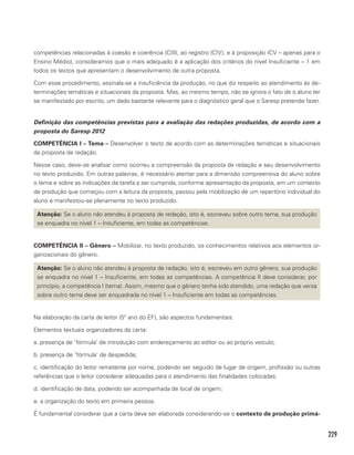 229
competências relacionadas à coesão e coerência (CIII), ao registro (CIV), e à proposição (CV – apenas para o
Ensino Médio), consideramos que o mais adequado é a aplicação dos critérios do nível Insuficiente – 1 em
todos os textos que apresentam o desenvolvimento de outra proposta.
Com esse procedimento, assinala-se a insuficiência da produção, no que diz respeito ao atendimento às de-
terminações temáticas e situacionais da proposta. Mas, ao mesmo tempo, não se ignora o fato de o aluno ter
se manifestado por escrito, um dado bastante relevante para o diagnóstico geral que o Saresp pretende fazer.
Definição das competências previstas para a avaliação das redações produzidas, de acordo com a
proposta do Saresp 2012
COMPETÊNCIA I – Tema – Desenvolver o texto de acordo com as determinações temáticas e situacionais
da proposta de redação.
Nesse caso, deve-se analisar como ocorreu a compreensão da proposta de redação e seu desenvolvimento
no texto produzido. Em outras palavras, é necessário atentar para a dimensão compreensiva do aluno sobre
o tema e sobre as indicações da tarefa a ser cumprida, conforme apresentação da proposta, em um contexto
de produção que começou com a leitura da proposta, passou pela mobilização de um repertório individual do
aluno e manifestou-se plenamente no texto produzido.
Atenção: Se o aluno não atendeu à proposta de redação, isto é, escreveu sobre outro tema, sua produção
se enquadra no nível 1 – Insuficiente, em todas as competências.
COMPETÊNCIA II – Gênero – Mobilizar, no texto produzido, os conhecimentos relativos aos elementos or-
ganizacionais do gênero.
Atenção: Se o aluno não atendeu à proposta de redação, isto é, escreveu em outro gênero, sua produção
se enquadra no nível 1 – Insuficiente, em todas as competências. A competência II deve considerar, por
princípio, a competência I (tema). Assim, mesmo que o gênero tenha sido atendido, uma redação que versa
sobre outro tema deve ser enquadrada no nível 1 – Insuficiente em todas as competências.
Na elaboração da carta de leitor (5º ano do EF), são aspectos fundamentais:
Elementos textuais organizadores da carta:
a. presença de ‘fórmula’ de introdução com endereçamento ao editor ou ao próprio veículo;
b. presença de ‘fórmula’ de despedida;
c. identificação do leitor remetente por nome, podendo ser seguido de lugar de origem, profissão ou outras
referências que o leitor considerar adequadas para o atendimento das finalidades colocadas;
d. identificação de data, podendo ser acompanhada de local de origem;
e. a organização do texto em primeira pessoa.
É fundamental considerar que a carta deve ser elaborada considerando-se o contexto de produção primá-
 