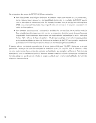14
Na composição das provas do SARESP 2012 foram utilizados:
•	 itens selecionados de avaliações anteriores do SARESP e itens comuns com o SAEB/Prova Brasil,
como mecanismo para assegurar a comparabilidade tanto entre os resultados do SARESP quanto
com os resultados da avaliação nacional. Por isso são chamados itens de ligação. O número de itens
SAEB, varia por disciplina avaliada, mas, em geral, estão em número de 13 por prova e aparecem em
média de 3 por caderno.
•	 itens SARESP, elaborados sob a coordenação da SEE/SP e pré-testados pela Fundação VUNESP.
Essa situação de pré-testagem permitiu compor as provas com absoluta maioria de questões cujas
propriedades estatísticas foram determinadas por duas diferentes metodologias: aTeoria Clássica de
Testes – TCT e a Teoria da Resposta ao Item –TRI. Em consequência, foram selecionadas questões
ajustadas às habilidades da Matriz de Referência da Avaliação do SARESP, caracterizadas por elevada
qualidade discriminatória e grau de dificuldade que atendia as exigências da SEE/SP.
O estudo sobre a composição dos cadernos de prova, desenvolvido pela VUNESP, indicou que as provas
permitiram a avaliação de todas as habilidades e evidenciou que é, no conjunto, dos 26 cadernos, e não
no único caderno dos alunos, onde são avaliadas, as habilidades que compõem a Matriz de Referência da
Avaliação do SARESP de cada disciplina por ano/série avaliado. O estudo mostrou também que o número de
itens de cada prova guarda estreita relação de proporcionalidade com o número de habilidades da matriz de
referência correspondente.
 