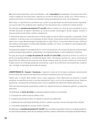 230
rio (a carta escrita pelo leitor, antes de publicada), e não o secundário (de publicação). Isto porque este último
implica a edição da carta pelo editor, segundo as normas do veículo (jornal, revista, p.e.). Dessa maneira, a
presença de títulos ou manchetes, por exemplo (marcas da publicação da carta), não é adequada.
Além disso, é importantíssimo considerar que a ordem de apresentação dos elementos textuais organizado-
res na carta não é fixa, podendo variar, desde que não haja prejuízo para a coerência e coesão do texto.
Na produção da narrativa de aventura (7º ano EF), deve-se analisar se o texto do aluno apresenta os cons-
tituintes estruturais do gênero: elementos da narrativa (enredo, personagens, tempo, espaço, narrador) e
discurso predominante (direto, indireto, indireto livre).
É interessante observar a importância que o enredo sugere no que se refere à exposição, complicação, clímax
e desfecho. Entende-se que numa produção de texto escolar, essas partes estarão naturalmente presentes;
assim como a ação das personagens (protagonistas ou não). Porém, é importante observar que a referência
aos cenários, personagens e enredo serão avaliados, também, em Tema, na medida em que a proposta defi-
nirá parte destes elementos.
A proposta da redação foi articulada tendo em vista a construção de uma narrativa de aventura e deverá seguir
a estrutura básica desse gênero, obedecendo a uma sequência lógica, a qual é avaliada em Coerência.
No caso de produção de artigo de opinião (9º ano EF e 3ª série EM), pretende-se verificar se o aluno ex-
plícita uma questão polêmica e se apresenta dados, fatos, informações, opiniões etc., para a construção de
argumentos em defesa de seu ponto de vista. Nesse contexto, deve-se, portanto, analisar se o texto possui
função social e se contempla problemas controversos, a partir do envolvimento da compreensão, sustenta-
ção, refutação e negociação de tomadas de posição.
COMPETÊNCIA III – Coesão / Coerência – Organizar o texto de forma lógica e produtiva, demonstrando
conhecimento dos mecanismos linguísticos e textuais necessários para sua construção.
Nesse caso, o corretor deve analisar como o aluno organizou o texto (elementos da coerência e coesão
presentes na superfície do texto e recursos expressivos). Isto é, como se dá a progressão textual. Avalia-se,
igualmente, a presença de contradições assim como a qualidade dos elementos trazidos pelos alunos.
Além dos elementos gerais supracitados, avaliam-se, especificamente em relação aos gêneros, os seguintes
elementos:
Na elaboração da Carta do Leitor, os seguintes aspectos devem ser verificados:
a. a indicação da matéria à qual se refere a carta;
b. a presença da posição do leitor em relação ao assunto da matéria lida;
c. a adequação da sustentação da posição do leitor, qualquer que seja a maneira de argumentar utilizada;
d. a articulação adequada dos tempos verbais utilizados.
Na elaboração da narrativa de aventura (7º ano EF), deve-se analisar a sequência narrativa e o emprego de elemen-
tos estruturais articulados a partir de sua utilização coerente e coesiva, verificando a construção da verossimilhança.
 