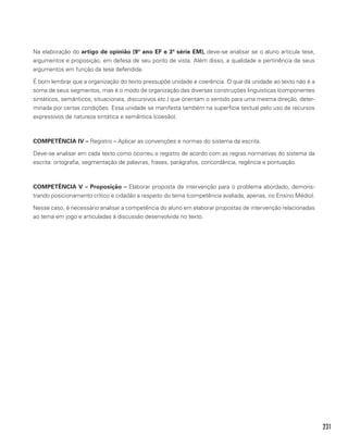 231
Na elaboração do artigo de opinião (9º ano EF e 3ª série EM), deve-se analisar se o aluno articula tese,
argumentos e proposição, em defesa de seu ponto de vista. Além disso, a qualidade e pertinência de seus
argumentos em função da tese defendida.
É bom lembrar que a organização do texto pressupõe unidade e coerência. O que dá unidade ao texto não é a
soma de seus segmentos, mas é o modo de organização das diversas construções linguísticas (componentes
sintáticos, semânticos, situacionais, discursivos etc.) que orientam o sentido para uma mesma direção, deter-
minada por certas condições. Essa unidade se manifesta também na superfície textual pelo uso de recursos
expressivos de natureza sintática e semântica (coesão).
COMPETÊNCIA IV – Registro – Aplicar as convenções e normas do sistema da escrita.
Deve-se analisar em cada texto como ocorreu o registro de acordo com as regras normativas do sistema da
escrita: ortografia, segmentação de palavras, frases, parágrafos, concordância, regência e pontuação.
COMPETÊNCIA V – Proposição – Elaborar proposta de intervenção para o problema abordado, demons-
trando posicionamento crítico e cidadão a respeito do tema (competência avaliada, apenas, no Ensino Médio).
Nesse caso, é necessário analisar a competência do aluno em elaborar propostas de intervenção relacionadas
ao tema em jogo e articuladas à discussão desenvolvida no texto.
 