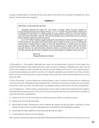 239
A seguir, é apresentado um exemplo de texto que obteve nota máxima (4) nas quatro competências: Tema,
Gênero, Coerência/Coesão e Registro.
EXEMPLO 1
São Paulo, 27 de novembro de 2012
Prezados pessoal da notícia G1, meu nome é Thiago, tenho 10 anos, estudo na
Escola Estadual Governador Miguel Arraes, eu li a 1ª notícia “Hospital Público Veterinário
é ampliado em São Paulo, na minha opinião eu gostei dessa notícia, pois nas duas últimas
semanas foram atendidos mais de 700 animais doentes isso é muito bom pois os animais
ficam melhores iguais nos seres humanos.
Eu li a 2ª notícia “Cadela é jogada pela janela de prédio por vizinha em Monguaguá”, na
minha opinião eu não gostei com dessa notícia, pois a cadela só tinha 2 anos e a vizinha não
pode acusar a cadela Jully de rasgar os lixos dos apartamentos, a vizinha devia ser preza,
pois ela jogou a cadela Jully pela janela, e ela não pode acusar a cadela Jully de uma coisa
que ela não fez, nós seres-humanos devemos tratar os animais muito bem como se fosse
um filho, pois ele não faz mal a ninguém ele só morde alguém se alguém mexer com ele.
Sem mas
Thiago Almeida dos Santos
A Competência I – Tema avalia a habilidade que o aluno tem de desenvolver o texto em conformidade com
as definições temáticas. Mais especificamente, neste momento é avaliada a habilidade que o aluno tem de
cumprir com exatidão a tarefa solicitada. No caso da prova de redação do 5º ano EF, o aluno deveria expor o
que pensa das pessoas que tratam os animais com respeito e daquelas que maltratam os animais, conside-
rando como ponto de partida para sua argumentação a leitura das duas notícias apresentadas na prova como
textos de apoio.
O texto do exemplo 1 cumpre totalmente a tarefa proposta: o aluno comenta e se posiciona em relação aos
dois textos de apoio, finalizando os dois parágrafos com comentários mais gerais a respeito de como as pes-
soas devem tratar os animais. Por este motivo, sua redação recebeu a nota máxima (4) nesta Competência.
Já a Competência 2 – Gênero avalia o conhecimento do aluno sobre os elementos organizacionais do gênero
solicitado pelo comando da prova. No 5º ano EF, os alunos deveriam escrever uma carta de leitor contendo os
seguintes elementos organizadores:
•	 presença de ‘fórmula’ de introdução com endereçamento ao editor ou ao próprio veículo;
•	 presença de ‘fórmula’ de despedida;
•	 identificação do leitor remetente por nome, podendo ser seguido de lugar de origem, profissão ou outras
referências que o leitor considerar adequadas para o atendimento das finalidades colocadas;
•	 identificação de data, podendo ser acompanhada de local de origem;
•	 a organização do texto em primeira pessoa.
Além dessas características definidas pelo Manual elaborado pela SEE/SP, é de extrema importância em uma
 