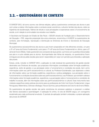 15
2.2. – Questionários de Contexto
O SARESP 2012, tal como ocorreu nas últimas edições, aplicou questionários contextuais aos alunos e pais
com vistas a coletar informações sobre o contexto social, econômico, cultural e familiar dos alunos, sobre as
trajetórias de escolarização, hábitos de estudo e suas percepções e expectativas sobre o funcionamento da
escola, e em relação à continuidade nos estudos e ao trabalho.
A Secretaria da Educação do Estado de São Paulo – SEE/SP, através da Fundação para o Desenvolvimento
da Educação – FDE, seguindo proposição dos anos anteriores, encaminhou à VUNESP os questionários de
contexto, para formatação, reprodução e distribuição às Diretorias de Ensino e Secretarias de Educação
Municipal.
Os questionários socioeconômicos dos alunos e pais foram preparados em três diferentes versões, um para
o 3º e 5º anos do Ensino Fundamental, outro para o 7º e 9º anos do Ensino Fundamental e o último, para a 3ª
série do Ensino Médio. Cada questionário era composto de duas partes: a primeira com questões direcionadas
aos pais e a outra voltada para os alunos. Acompanhados das folhas de resposta, os questionários foram
entregues aos alunos pelas escolas para serem respondidos em casa num período que antecedeu a aplicação
das provas.
Estava, ainda, incluída no SARESP 2012, a aplicação na rede estadual de questionários de gestão escolar
destinados aos Diretores de escolas, que propiciava informações consolidadas sobre formação acadêmica,
experiência, estilo de gestão e sua percepção sobre o funcionamento e condições da escola, bem como
informações sobre seu perfil socioeconômico e cultural; ao Professor-Coordenador, que objetivava a coleta
de informações sobre sua formação acadêmica, experiência e prática pedagógica, sua percepção sobre o
funcionamento e condições da escola e sobre seu perfil socioeconômico; e ao Professor, que também coletava
informações sobre formação acadêmica, experiência, sua percepção sobre o funcionamento e condições de
trabalho na escola, além de informações sobre seu perfil socioeconômico e cultural. Esse instrumento teve
módulos específicos sobre práticas de ensino para os professores de Ciclo I do Ensino Fundamental, Língua
Portuguesa, Matemática, Ciências e Biologia, Física e Química, para professores de Ciclo II e de Ensino Médio.
Os questionários de gestão escolar são parte constitutiva do processo avaliativo e propiciam a análise
dos fatores associados à aprendizagem. A aplicação foi online, no site da SEE/SP, seguiu um cronograma
escalonado para cada profissional envolvido. O período de aplicação também antecedeu a própria aplicação
das provas do SARESP.
 