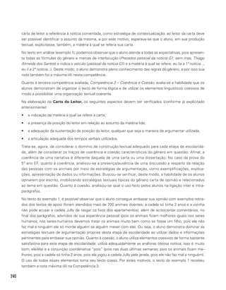 240
carta de leitor a referência à notícia comentada, como estratégia de contextualização: ao leitor da carta deve
ser possível identificar o assunto da mesma, e por este motivo, esperava-se que o aluno, em sua produção
textual, explícitasse, também, a matéria à qual se referia sua carta.
No texto em análise (exemplo 1), podemos observar que o aluno atende a todas as expectativas, pois apresen-
ta todas as fórmulas do gênero e marcas de interlocução (Prezados pessoal da notícia G1; sem mas, Thiago
Almeida dos Santos) e indica o veículo (pessoal da notícia G1) e a matéria à qual se refere: eu lia a 1ª notícia...;
eu li a 2ª notícia...). Deste modo, o aluno demonstra pleno conhecimento das regras do gênero, e por isso sua
nota também foi a máxima (4) nesta competência.
Quanto à terceira competência avaliada, Competência 3 – Coerência e Coesão, avalia-se a habilidade que os
alunos demonstram de organizar o texto de forma lógica e de utilizar os elementos linguísticos coesivos de
modo a possibilitar uma organização textual coerente.
Na elaboração da Carta do Leitor, os seguintes aspectos devem ser verificados (conforme já explícitado
anteriormente):
•	 a indicação da matéria à qual se refere a carta;
•	 a presença da posição do leitor em relação ao assunto da matéria lida;
•	 a adequação da sustentação da posição do leitor, qualquer que seja a maneira de argumentar utilizada;
•	 a articulação adequada dos tempos verbais utilizados.
Trata-se, agora, de considerar o domínio de construção textual adequado para cada etapa de escolarida-
de, além de considerar os traços de coerência e coesão característicos do gênero em questão. Afinal, a
coerência de uma narrativa é diferente daquela de uma carta ou uma dissertação. No caso da prova do
5º ano EF, quanto à coerência, analisou-se a presença/ausência de uma discussão a respeito da relação
das pessoas com os animais por meio de estratégias de argumentação, como exemplificações, explica-
ções, apresentação de dados ou informações. Buscou-se verificar, deste modo, a habilidade de os alunos
opinarem por escrito, mobilizando estratégias textuais típicas do gênero carta de opinião e relacionados
ao tema em questão. Quanto à coesão, analisou-se qual o uso feito pelos alunos na ligação inter e intra-
parágrafos.
No texto do exemplo 1, é possível observar que o aluno consegue embasar sua opinião com exemplos retira-
dos dos textos de apoio (foram atendidos mais de 700 animais doentes; a cadela só tinha 2 anos e a vizinha
não pode acusar a cadela Jully de rasgar os lixos dos apartamentos), além de acrescentar comentários, no
final dos parágrafos, advindos de sua experiência pessoal (pois os animais ficam melhores iguais nos seres
humanos; nós seres-humanos devemos tratar os animais muito bem como se fosse um filho, pois ele não
faz mal a ninguém ele só morde alguém se alguém mexer com ele). Ou seja, o aluno demonstra dominar as
estratégias textuais de argumentação próprias desta etapa de escolaridade ao utilizar dados e informações
pertinentes para embasar sua opinião. Quanto à coesão, o aluno utiliza elementos coesivos de forma bastante
satisfatória para esta etapa de escolaridade: utiliza adequadamente as anáforas (dessa notícia; isso é muito
bom; ele/ela) e a conjunção coordenativa “pois” (pois nas duas últimas semanas; pois os animais ficam me-
lhores; pois a cadela só tinha 2 anos; pois ela jogou a cadela Jully pela janela, pois ele não faz mal a ninguém).
O uso de todos esses elementos torna seu texto coeso. Por estes motivos, o texto do exemplo 1 recebeu
também a nota máxima (4) na Competência 3.
 