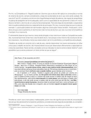 241
Por fim, na Competência 4 – Registro avalia-se o domínio que os alunos têm aplicar as convenções e normas
do sistema da escrita, sempre considerando a etapa de escolaridade do aluno que está sendo avaliado. No
caso do 5º ano EF, considerou-se domínio da ortografia/segmentação de palavras, das regras de paragrafação
(mudança de parágrafos de forma adequada, assim como a capacidade de não apresentar o texto em mono-
bloco) e também o domínio de um conjunto lexical apropriado. Para esta etapa de escolaridade, a expectativa
não é a ausência absoluta de erros, especialmente de pontuação. Por isso, é possível observar que no caso do
exemplo 1, a pontuação poderia ser aprimorada e algumas construções frasais também. Ainda assim, consi-
derou-se que o aluno apresenta um domínio bom das normas da escrita e, por isso, sua nota na Competência
4 também foi a máxima (4).
É interessante observar que mesmo o texto tendo atingido a nota máxima em todas as Competências avalia-
das, é possível aprimorar ainda mais a escrita deste aluno. Isso porque a nota máxima não é exclusiva de tex-
tos impecáveis, mas atribuída a textos que desenvolvem de forma satisfatória a competência sob avaliação.
Trabalhos de revisão em conjunto com a sala de aula, visando desenvolver nos jovens escreventes um olhar
crítico para o trabalho de escrita, são imprescindíveis se se quer desenvolver efetivamente a capacidade es-
critora dos aprendizes. Neste sentido, atividades como as indicadas no volume anterior deste relatório70
visam
possibilitar que os alunos produzam um texto similar ao que se segue71
:
São Paulo, 27 de novembro de 2012
Prezados pessoal jornalistas da notícia do jornal G1,
Meu nome é Thiago, tenho 10 anos, e estudo na Escola Estadual Governador Miguel
Arraes,. eu li Li a 1ª notícia, “Hospital Público Veterinário é ampliado em São Paulo”, e, na
minha opinião, eu gostei dessa notícia, essa é uma notícia muito interessante/boa, pois
nas duas últimas semanas foram atendidos mais de 700 animais doentes e isso é muito bom,
pois os animais ficam melhores com a saúde melhor, iguais nos os seres humanos.
Eu li também a 2ª notícia, “Cadela é jogada pela janela de prédio por vizinha em
Monguaguá” , e, na minha opinião, eu não gostei com dessa essa não é uma boa notícia,
pois a cadela só tinha 2 anos e a vizinha não pode acusar a cadela Jully de rasgar os lixos
dos apartamentos,. a A vizinha devia deveria ser preza presa, pois ela jogou a cadela Jully
pela janela, e ela não pode acusar a cadela Jully de uma coisa que ela não fez,. nós Nós,
seres-humanos seres humanos, devemos tratar os animais muito bem, como se fossem um
filho, pois eles não fazem mal a ninguém, eles só mordem alguém se alguém mexer quem
mexe com eles.
Sem mas mais
Thiago Almeida dos Santos
Percebe-se, assim, que o texto possui inadequações, porém isso não significa que se trate de uma produção
textual que não atenda de forma bastante satisfatória, considerando esta etapa de escolaridade, às competên-
70 Cf. SARESP 2011 – Relatório Pedagógico – Língua Portuguesa. Análise Pedagógica das Redações. pp. 243-282.
71 Os trechos a serem substituídos permanecem no texto com um risco e a sugestão de substituição/inclusão estão em negrito e sem
itálico.
 