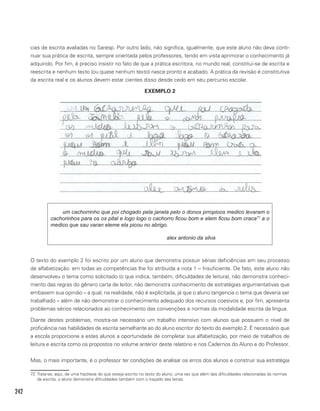 242
cias de escrita avaliadas no Saresp. Por outro lado, não significa, igualmente, que este aluno não deva conti-
nuar sua prática de escrita, sempre orientada pelos professores, tendo em vista aprimorar o conhecimento já
adquirido. Por fim, é preciso insistir no fato de que a prática escritora, no mundo real, constitui-se de escrita e
reescrita e nenhum texto (ou quase nenhum texto) nasce pronto e acabado. A prática da revisão é constitutiva
da escrita real e os alunos devem estar cientes disso desde cedo em seu percurso escolar.
EXEMPLO 2
um cachorrinho que poi chogado pela janela pelo o donos prropioos medico levaram o
cachorinhos para os os pital e logo logo o cachorro ficou bom e elem ficou bom craca77
a o
medico que sau varan eleme ela picou no abrigo.
						alex antonio da silva
72
O texto do exemplo 2 foi escrito por um aluno que demonstra possuir sérias deficiências em seu processo
de alfabetização: em todas as competências lhe foi atribuída a nota 1 – Insuficiente. De fato, este aluno não
desenvolveu o tema como solicitado (o que indica, também, dificuldades de leitura), não demonstra conheci-
mento das regras do gênero carta de leitor, não demonstra conhecimento de estratégias argumentativas que
embasem sua opinião – a qual, na realidade, não é explícitada, já que o aluno tangencia o tema que deveria ser
trabalhado – além de não demonstrar o conhecimento adequado dos recursos coesivos e, por fim, apresenta
problemas sérios relacionados ao conhecimento das convenções e normas da modalidade escrita da língua.
Diante destes problemas, mostra-se necessário um trabalho intensivo com alunos que possuem o nível de
proficiência nas habilidades de escrita semelhante ao do aluno escritor do texto do exemplo 2. É necessário que
a escola proporcione a estes alunos a oportunidade de completar sua alfabetização, por meio de trabalhos de
leitura e escrita como os propostos no volume anterior deste relatório e nos Cadernos do Aluno e do Professor.
Mas, o mais importante, é o professor ter condições de analisar os erros dos alunos e construir sua estratégia
72 Trata-se, aqui, de uma hipótese do que esteja escrito no texto do aluno, uma vez que além das dificuldades relacionadas às normas
da escrita, o aluno demonstra dificuldades também com o traçado das letras.
 