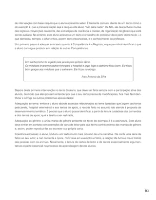 243
de intervenção com base naquilo que o aluno apresenta saber. É bastante comum, diante de um texto como o
do exemplo 2, que a primeira reação seja a de que este aluno “não sabe nada”. De fato, ele desconhece muitas
das regras e convenções da escrita, das estratégias de coerência e coesão, da organização do gênero que está
sendo avaliado. No entanto, este aluno apresenta um texto e o trabalho do professor deve partir deste texto – o
que demanda, sempre, o olhar crítico, porém sem preconceitos, e o conhecimento do professor.
Um primeiro passo é adequar este texto quanto à Competência 4 – Registro, o que permitirá identificar o que
o aluno consegue produzir em relação às outras Competências.
Um cachorrinho foi jogado pela janela pelo próprio dono.
Os médicos levaram o cachorrinho para o hospital e logo, logo o cachorro ficou bom. Ele ficou
bom graças aos médicos que o salvaram. Ele ficou no abrigo.
						Alex Antonio da Silva
Depois desta primeira intervenção no texto do aluno, que deve ser feita sempre com a participação ativa dos
alunos, de modo que eles possam entender por que o seu texto precisa de modificações, fica mais fácil iden-
tificar e corrigir os outros problemas apresentados:
Adequação ao tema: embora o aluno aborde aspectos relacionados ao tema (pessoas que jogam cachorros
pela janela, hospital veterinário) e aos textos de apoio, o recorte feito no assunto não atende à proposta de
desenvolvimento temático. É preciso que o aluno possa identificar, a partir da leitura cuidadosa dos comandos
e dos textos de apoio, qual a tarefa a ser realizada;
Adequação ao gênero: a única marca do gênero presente no texto do exemplo 2 é a assinatura. Este aluno
deve entrar em contato com exemplos de carta de leitor para que tenha conhecimento das marcas de gênero
e, assim, poder reproduzi-las ao escrever sua própria carta;
Coerência e Coesão: o aluno produziu um texto muito mais próximo de uma narrativa. Ele conta uma série de
fatos ao seu leitor, e não comenta e opina, com base em exemplos e fatos, a relação (de bons e maus tratos)
das pessoas com os animais. Novamente, a leitura de cartas de leitor e de textos essencialmente argumen-
tativos é parte essencial no processo de aprendizagem destes alunos.
 