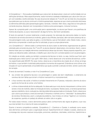 247
A Competência 1 – Tema avalia a habilidade que o aluno tem de desenvolver o texto em conformidade com as
definições temáticas. Mais especificamente, neste momento é avaliada a habilidade que o aluno tem de cum-
prir com exatidão a tarefa solicitada. No caso da prova de redação do 7º ano EF, por se tratar de uma proposta
que pede para que os alunos continuem a história apresentada, esperava-se que o texto produzido retomasse
os elementos definidos pela apresentação (gatos, barracão, incêndio). Além disso, seguindo as instruções do
comando da prova, deveriam ser incorporados à história outros personagens, inclusive humanos.
Apesar de a proposta pedir uma continuação para a apresentação, os alunos que fizeram uma paráfrase da
história da proposta, ou que a reescreveram de alguma forma, não foram penalizados.
O texto do exemplo 3 cumpre totalmente a tarefa proposta: há retomada dos elementos dados no trecho
introdutório da narrativa de aventura (incêndio, gatas e seus filhotes, barracão), além de haver presença de ou-
tros personagens (Julio, que salva os gatos, e os bombeiros, que ao final salvam Julio). Deste modo, o aluno
demonstra compreender a tarefa que lhe foi solicitada, já que a cumpre plenamente.
Já a Competência 2 – Gênero avalia o conhecimento do aluno sobre os elementos organizacionais do gênero
solicitado pelo comando da prova. No 7º ano EF, os alunos deveriam desenvolver uma narrativa. Assim, o aluno
deveria trazer para sua redação elementos característicos desse tipo de texto. Nessa proposta específica, con-
siderou-se relevante avaliar, sobretudo, o trabalho que o aluno faz com o enredo (ações) e com as personagens.
Em relação ao enredo, avaliou-se também a presença de lacunas no texto, ou seja, trechos que ficam sem
explicação para o leitor (como? / por quê?). Além disso, o texto deveria ser uma narrativa de aventura, confor-
me especificado pela SEE/SP. Por esse motivo, observa-se a importância da criação de um clímax ao longo
da história, o que também é solicitado pela proposta (momentos de suspense). Entende-se como clímax uma
situação em que é apresentada uma problemática que ajuda a prender a atenção do leitor, sendo o ponto alto
da narração.
O texto do exemplo 3 recebeu a nota 4 na Competência 2, pois:
•	 seu enredo não apresenta lacunas e as personagens e ações são bem trabalhados: o andamento da
narrativa não tem falhas que tornam a história inverossímil ou incompreensível;
•	 o foco narrativo não oscila: a história é contada inteiramente em 3ª pessoa, indicando o domínio do aluno
quanto às formas de se contar uma história;
•	 o clímax é desenvolvido de forma adequada: foi observado que muito alunos interpretaram o clímax como
sendo o início do incêndio, dado na introdução do texto, na proposta. Nestes casos, a narrativa apresentava
apenas o desfecho, isto é, a solução (ou não) da problemática apresentada na introdução. Porém, observa-se
que o aluno que produziu o texto do exemplo 3 interpreta o incêndio como o “detonador” do desequilíbrio
da narrativa. Ele descreve, assim, a solução do problema, mas introduz um clímax “legítimo”, um momento
de suspense, quando um pedaço do telhado cai sobre Julio e os gatos.
Por todos esses motivos, o aluno demonstra possuir pleno conhecimento das regras do gênero, e por isso
sua nota também foi a máxima (4) nesta competência.
Quanto à terceira competência avaliada, Competência 3 – Coerência e Coesão, é analisado como esses
dois elementos contribuem para a organização textual. Especificamente em relação à coesão, observou-se
o emprego dos recursos coesivos (conjunções, pronomes, advérbios, retomadas, sinônimos, hiperônimos e
 