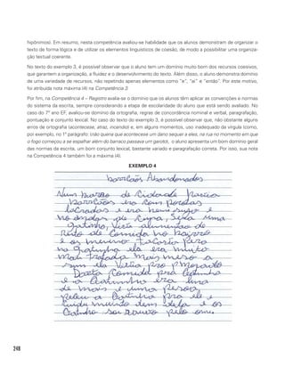 248
hipônimos). Em resumo, nesta competência avaliou-se habilidade que os alunos demonstram de organizar o
texto de forma lógica e de utilizar os elementos linguísticos de coesão, de modo a possibilitar uma organiza-
ção textual coerente.
No texto do exemplo 3, é possível observar que o aluno tem um domínio muito bom dos recursos coesivos,
que garantem a organização, a fluidez e o desenvolvimento do texto. Além disso, o aluno demonstra domínio
de uma variedade de recursos, não repetindo apenas elementos como “e”, “aí” e “então”. Por este motivo,
foi atribuída nota máxima (4) na Competência 3.
Por fim, na Competência 4 – Registro avalia-se o domínio que os alunos têm aplicar as convenções e normas
do sistema da escrita, sempre considerando a etapa de escolaridade do aluno que está sendo avaliado. No
caso do 7º ano EF, avaliou-se domínio da ortografia, regras de concordância nominal e verbal, paragrafação,
pontuação e conjunto lexical. No caso do texto do exemplo 3, é possível observar que, não obstante alguns
erros de ortografia (acontecese, atraz, incendio) e, em alguns momentos, uso inadequado da vírgula (como,
por exemplo, no 1º parágrafo: (não queria que acontecese um dano sequer a eles, na rua no momento em que
o fogo começou a se espalhar além do barraco passava um garoto), o aluno apresenta um bom domínio geral
das normas da escrita, um bom conjunto lexical, bastante variado e paragrafação correta. Por isso, sua nota
na Competência 4 também foi a máxima (4).
EXEMPLO 4
 
