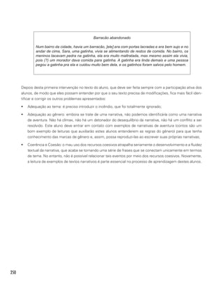 250
Barracão abandonado
Num bairro da cidade, havia um barracão, [ele] era com portas lacradas e era bem sujo e no
andar de cima, Sara, uma gatinha, vivia se alimentando de restos de comida. No bairro, os
meninos tacavam pedra na gatinha, ela era muito maltratada, mas mesmo assim ela vivia,
pois (?) um morador dava comida para gatinha. A gatinha era linda demais e uma pessoa
pegou a gatinha pra ela e cuidou muito bem dela, e os gatinhos foram salvos pelo homem.
Depois desta primeira intervenção no texto do aluno, que deve ser feita sempre com a participação ativa dos
alunos, de modo que eles possam entender por que o seu texto precisa de modificações, fica mais fácil iden-
tificar e corrigir os outros problemas apresentados:
ƒƒ Adequação ao tema: é preciso introduzir o incêndio, que foi totalmente ignorado;
ƒƒ Adequação ao gênero: embora se trate de uma narrativa, não podemos identificá-la como uma narrativa
de aventura. Não há clímax, não há um detonador do desequilíbrio da narrativa, não há um conflito a ser
resolvido. Este aluno deve entrar em contato com exemplos de narrativas de aventura (contos são um
bom exemplo de leituras que auxiliarão estes alunos entenderem as regras do gênero) para que tenha
conhecimento das marcas de gênero e, assim, possa reproduzi-las ao escrever suas próprias narrativas;
ƒƒ Coerência e Coesão: o mau uso dos recursos coesivos atrapalha seriamente o desenvolvimento e a fluidez
textual da narrativa, que acaba se tornando uma série de frases que se conectam unicamente em termos
de tema. No entanto, não é possível relacionar tais eventos por meio dos recursos coesivos. Novamente,
a leitura de exemplos de textos narrativos é parte essencial no processo de aprendizagem destes alunos.
 