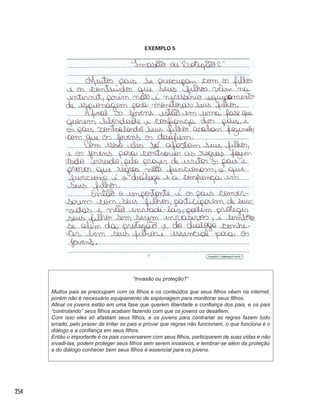 254
EXEMPLO 5
“Invasão ou proteção?”
Muitos pais se preocupam com os filhos e os conteúdos que seus filhos vêem na internet,
porém não é necessário equipamento de espionagem para monitorar seus filhos.
Afinal os jovens estão em uma fase que querem liberdade e confiança dos pais, e os pais
“controlando” seus filhos acabam fazendo com que os jovens os desafiem.
Com isso eles só afastam seus filhos, e os jovens para contrariar as regras fazem tudo
errado, pelo prazer de irritar os pais e provar que regras não funcionam, o que funciona é o
diálogo e a confiança em seus filhos.
Então o importante é os pais conversarem com seus filhos, participarem de suas vidas e não
invadi-las, podem proteger seus filhos sem serem invasivos, e lembrar-se além da proteção
e do diálogo conhecer bem seus filhos é essencial para os jovens.
 