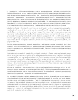 255
A Competência I – Tema avalia a habilidade que o aluno tem de desenvolver o texto em conformidade com
as definições temáticas. Ou seja, é avaliada a leitura que o aluno faz da prova de redação. Não é avaliada, por-
tanto, a capacidade de desenvolvimento do tema, mas a apreensão dos elementos presentes na formulação
da proposta e nos textos que a acompanham. A proposta de redação do 9º ano EF apresentava os seguintes
aspectos temáticos: o perigo trazido pela internet; a necessidade de os pais protegerem/cuidarem/vigiarem
os filhos; a invasão da privacidade resultante dessa necessidade e os programas de monitoramento que os
pais podem colocar nos computadores dos filhos. O texto do exemplo 5 cumpre totalmente a tarefa proposta:
o aluno aborda todos estes aspectos do tema, o que lhe garante nota máxima (4) nesta competência.
Já a Competência 2 – Gênero avalia o conhecimento do aluno sobre os elementos organizacionais do gêne-
ro solicitado pelo comando da prova. No caso da prova do 9º ano EF, o gênero a ser avaliado é o artigo de
opinião. Esse é um tipo de texto argumentativo em que pode haver o uso da primeira pessoa, sem que haja,
no entanto, interlocução com o leitor. É avaliada nessa competência a macroestrutura do texto, ou seja, a
presença de introdução (apresentação do assunto abordado ou do ponto de vista a ser defendido), desenvol-
vimento (argumentação que sustente a posição tomada) e conclusão (término decorrente da argumentação
apresentada). Quando essas partes estão razoavelmente presentes e articuladas, percebe-se, no texto, uma
progressão temática.
No texto em análise (exemplo 5), podemos observar que o aluno atende a todas as expectativas, pois o texto
apresenta estrutura completa (introdução, desenvolvimento e conclusão), demonstrando que o aluno tem
uma boa compreensão dos elementos constituintes do gênero. Por isso, sua nota também foi a máxima na
Competência 2.
Quanto à terceira competência avaliada, Competência 3 – Coerência e Coesão, avalia-se a habilidade que os
alunos demonstram de organizar o texto de forma lógica e de utilizar os elementos linguísticos coesivos de
modo a possibilitar uma organização textual coerente. Assim, nessa competência, foi analisada a capacidade
de se organizar o texto de forma lógica e produtiva, bem como o conhecimento dos mecanismos linguísti-
cos e textuais necessários para a construção textual. Atentou-se à coesão referencial (pronomes pessoais,
relativos e demonstrativos; retomadas por hiperonímia, sinonímia e perífrase) e à coesão sequencial (uso de
conjunções e locuções conjuntivas).
No texto do exemplo 5, é possível observar que o aluno demonstra dominar as estratégias textuais de argu-
mentação próprios desta etapa de escolaridade ao utilizar dados e informações pertinentes para embasar sua
opinião. Quanto à coesão, o aluno utiliza elementos coesivos de forma bastante satisfatória para esta etapa
de escolaridade, garantindo a progressão textual e a fluidez do texto.
Por fim, na Competência 4 – Registro avalia-se o domínio que os alunos têm ao aplicar as convenções e nor-
mas do sistema da escrita, sempre considerando a etapa de escolaridade do aluno que está sendo avaliado.
Considerando-se esta etapa de escolaridade – 9ª ano EF – foram avaliadas as convenções e normas do siste-
ma da escrita: segmentação de palavras, ortografia, concordância (verbal e nominal), regência, uso de tempos
verbais, pontuação etc. Avaliou-se também a presença de coloquialismos/informalidades ao longo do texto,
inapropriados para o gênero em avaliação (artigo de opinião). No texto do exemplo 5, nota-se a familiaridade
do aluno com o sistema de escrita, pois há pouquíssimos erros (mais relacionados à colocação de vírgula) e
ausência de coloquialismos/informalidades.
 
