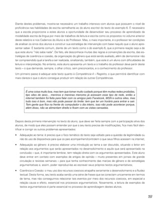 257
Diante destes problemas, mostra-se necessário um trabalho intensivo com alunos que possuem o nível de
proficiência nas habilidades de escrita semelhante ao do aluno escritor do texto do exemplo 6. É necessário
que a escola proporcione a estes alunos a oportunidade de desenvolver seu processo de aprendizado da
modalidade escrita da língua por meio de trabalhos de leitura e escrita como os propostos no volume anterior
deste relatório e nos Cadernos do Aluno e do Professor. Mas, o mais importante, é o professor ter condições
de analisar os erros dos alunos e construir sua estratégia de intervenção com base naquilo que o aluno apre-
sentar saber. É bastante comum, diante de um texto como o do exemplo 6, que a primeira reação seja a de
que este aluno “não sabe nada”. De fato, ele desconhece muitas das regras e convenções da escrita, das es-
tratégias de coerência e coesão, da organização do gênero que está sendo avaliado, além de demonstrar não
ter compreendido qual a tarefa a ser realizada, sinalizando, também, que este é um aluno com dificuldades de
leitura e interpretação. No entanto, este aluno apresenta um texto e o trabalho do professor deve partir deste
texto – o que demanda, sempre, o olhar crítico, sem preconceitos, e o conhecimento do professor.
Um primeiro passo é adequar este texto quanto à Competência 4 – Registro, o que permitirá identificar com
mais clareza o que o aluno consegue produzir em relação às outras Competências.
É uma coisa muito boa, mas tem que tomar muito cuidado porque têm muitas redes proibidas,
tipo sites de sexo... meninos e meninas menores já acessam esse tipo de rede, então a
internet também foi feita para falar com os amigos pelo Facebook, MSN e outros sites, mas
tudo isso é bom, mas não pode passar do limite: tem que ter um horário para entrar e sair.
Tem gente que fica na frente do computador o dia inteiro, isso não pode acontecer porque,
além disso, não se alimentam direito e ficam com as vistas cansadas.
Depois desta primeira intervenção no texto do aluno, que deve ser feita sempre com a participação ativa dos
alunos, de modo que eles possam entender por que o seu texto precisa de modificações, fica mais fácil iden-
tificar e corrigir os outros problemas apresentados:
•	 Adequação ao tema: é preciso que o foco temático do texto seja voltado para a questão da legitimidade ou
não do uso de dispositivos para que os pais acompanhem/controlem o que seus filhos acessam na internet;
•	 Adequação ao gênero: é preciso elaborar uma introdução ao tema a ser discutido, situando o leitor em
relação aos argumentos que serão apresentados no desenvolvimento e aquilo que será apresentado na
conclusão – que, é importante lembrar, tem relação direta com os argumentos apresentados. Este aluno
deve entrar em contato com exemplos de artigos de opinião – muito presentes em jornais de grande
circulação e revistas semanais – para que tenha conhecimento das marcas de gênero e de estratégias
argumentativas e, assim, poder reproduzi-las ao escrever seus próprios textos argumentativos;
•	 Coerência e Coesão: o mau uso dos recursos coesivos atrapalha seriamente o desenvolvimento e a fluidez
textual. Desta forma, seu texto acaba sendo uma série de frases que se conectam unicamente em termos
de tema, mas não conseguimos relacionar tais eventos por meio dos recursos coesivos, em especial a
relação causa e efeito, essencial nos processos argumentativos. Novamente, a leitura de exemplos de
textos argumentativos é parte essencial no processo de aprendizagem destes alunos.
 