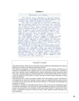 261
EXEMPLO 7
“Educação é a solução”
Nos últimos tempos, observamos a discussão sobre a redução da maioridade penal. Assunto
polêmico que revelou uma pequena divisão de opiniões.
Com base em pesquisas, os números mostram que a grande maioria concorda com a
redução da maioridade penal, alegando que se um jovem tem maturidade e consciência
para votar, também possui suficientemente embaso características para responder pelos
seus atos. A pequena parte que discorda, alega que 16 anos ainda é idade de uma “criança”
e que não pode ser punido como um adulto, mas que se deve fornecer educação a esses
menores infratores.
Não podemos tirar a razão de ambas as partes. Com esta redução o jovem conhecerá as
consequências de seus atos, fazendo-o assim buscar seu desenvolvimento para se tornar
um adulto comum. Outro possível reflexo dessa redução, é a diminuição da participação de
menores nos crimes.
Entretanto, a redução da maioridade penal será em vão se não houver investimentos para
a melhoria da educação, claro que parte da responsabilidade de educar é da família, então,
porque não proporcionar uma estrutura melhor para estas famílias? O governo tem todo
poder e capital para investir em ambas as coisas. Afinal, pagamos nossos impostos com
esta esperança.
 
