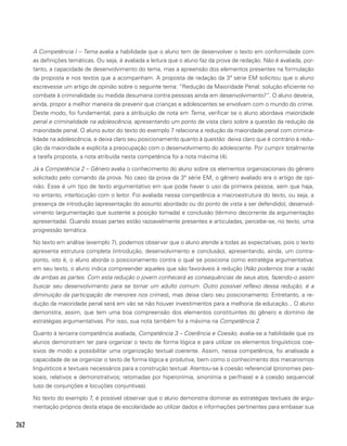 262
A Competência I – Tema avalia a habilidade que o aluno tem de desenvolver o texto em conformidade com
as definições temáticas. Ou seja, é avaliada a leitura que o aluno faz da prova de redação. Não é avaliada, por-
tanto, a capacidade de desenvolvimento do tema, mas a apreensão dos elementos presentes na formulação
da proposta e nos textos que a acompanham. A proposta de redação da 3ª série EM solicitou que o aluno
escrevesse um artigo de opinião sobre o seguinte tema: “Redução da Maioridade Penal: solução eficiente no
combate à criminalidade ou medida desumana contra pessoas ainda em desenvolvimento?”. O aluno deveria,
ainda, propor a melhor maneira de prevenir que crianças e adolescentes se envolvam com o mundo do crime.
Deste modo, foi fundamental, para a atribuição de nota em Tema, verificar se o aluno abordava maioridade
penal e criminalidade na adolescência, apresentando um ponto de vista claro sobre a questão da redução da
maioridade penal. O aluno autor do texto do exemplo 7 relaciona a redução da maioridade penal com crimina-
lidade na adolescência, e deixa claro seu posicionamento quanto à questão: deixa claro que é contrário à redu-
ção da maioridade e explícita a preocupação com o desenvolvimento do adolescente. Por cumprir totalmente
a tarefa proposta, a nota atribuída nesta competência foi a nota máxima (4).
Já a Competência 2 – Gênero avalia o conhecimento do aluno sobre os elementos organizacionais do gênero
solicitado pelo comando da prova. No caso da prova da 3ª série EM, o gênero avaliado era o artigo de opi-
nião. Esse é um tipo de texto argumentativo em que pode haver o uso da primeira pessoa, sem que haja,
no entanto, interlocução com o leitor. Foi avaliada nessa competência a macroestrutura do texto, ou seja, a
presença de introdução (apresentação do assunto abordado ou do ponto de vista a ser defendido), desenvol-
vimento (argumentação que sustente a posição tomada) e conclusão (término decorrente da argumentação
apresentada). Quando essas partes estão razoavelmente presentes e articuladas, percebe-se, no texto, uma
progressão temática.
No texto em análise (exemplo 7), podemos observar que o aluno atende a todas as expectativas, pois o texto
apresenta estrutura completa (introdução, desenvolvimento e conclusão), apresentando, ainda, um contra-
ponto, isto é, o aluno aborda o posicionamento contra o qual se posiciona como estratégia argumentativa:
em seu texto, o aluno indica compreender aqueles que são favoráveis à redução (Não podemos tirar a razão
de ambas as partes. Com esta redução o jovem conhecerá as consequências de seus atos, fazendo-o assim
buscar seu desenvolvimento para se tornar um adulto comum. Outro possível reflexo dessa redução, é a
diminuição da participação de menores nos crimes), mas deixa claro seu posicionamento: Entretanto, a re-
dução da maioridade penal será em vão se não houver investimentos para a melhoria da educação... O aluno
demonstra, assim, que tem uma boa compreensão dos elementos constituintes do gênero e domínio de
estratégias argumentativas. Por isso, sua nota também foi a máxima na Competência 2.
Quanto à terceira competência avaliada, Competência 3 – Coerência e Coesão, avalia-se a habilidade que os
alunos demonstram ter para organizar o texto de forma lógica e para utilizar os elementos linguísticos coe-
sivos de modo a possibilitar uma organização textual coerente. Assim, nessa competência, foi analisada a
capacidade de se organizar o texto de forma lógica e produtiva, bem como o conhecimento dos mecanismos
linguísticos e textuais necessários para a construção textual. Atentou-se à coesão referencial (pronomes pes-
soais, relativos e demonstrativos; retomadas por hiperonímia, sinonímia e perífrase) e à coesão sequencial
(uso de conjunções e locuções conjuntivas).
No texto do exemplo 7, é possível observar que o aluno demonstra dominar as estratégias textuais de argu-
mentação próprios desta etapa de escolaridade ao utilizar dados e informações pertinentes para embasar sua
 