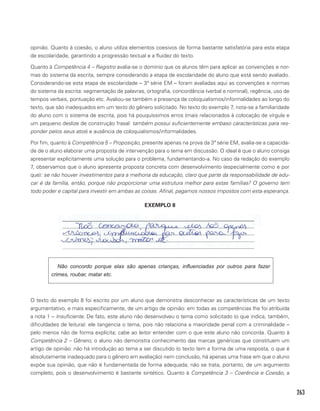 263
opinião. Quanto à coesão, o aluno utiliza elementos coesivos de forma bastante satisfatória para esta etapa
de escolaridade, garantindo a progressão textual e a fluidez do texto.
Quanto à Competência 4 – Registro avalia-se o domínio que os alunos têm para aplicar as convenções e nor-
mas do sistema da escrita, sempre considerando a etapa de escolaridade do aluno que está sendo avaliado.
Considerando-se esta etapa de escolaridade – 3ª série EM – foram avaliadas aqui as convenções e normas
do sistema da escrita: segmentação de palavras, ortografia, concordância (verbal e nominal), regência, uso de
tempos verbais, pontuação etc. Avaliou-se também a presença de coloquialismos/informalidades ao longo do
texto, que são inadequados em um texto do gênero solicitado. No texto do exemplo 7, nota-se a familiaridade
do aluno com o sistema de escrita, pois há pouquíssimos erros (mais relacionados à colocação de vírgula e
um pequeno deslize de construção frasal: também possui suficientemente embaso características para res-
ponder pelos seus atos) e ausência de coloquialismos/informalidades.
Por fim, quanto à Competência 5 – Proposição, presente apenas na prova da 3ª série EM, avalia-se a capacida-
de de o aluno elaborar uma proposta de intervenção para o tema em discussão. O ideal é que o aluno consiga
apresentar explícitamente uma solução para o problema, fundamentando-a. No caso da redação do exemplo
7, observamos que o aluno apresenta proposta concreta com desenvolvimento (especialmente como e por
que): se não houver investimentos para a melhoria da educação, claro que parte da responsabilidade de edu-
car é da família, então, porque não proporcionar uma estrutura melhor para estas famílias? O governo tem
todo poder e capital para investir em ambas as coisas. Afinal, pagamos nossos impostos com esta esperança.
EXEMPLO 8
Não concordo porque elas são apenas crianças, influenciadas por outros para fazer
crimes, roubar, matar etc.
O texto do exemplo 8 foi escrito por um aluno que demonstra desconhecer as características de um texto
argumentativo, e mais especificamente, de um artigo de opinião: em todas as competências lhe foi atribuída
a nota 1 – Insuficiente. De fato, este aluno não desenvolveu o tema como solicitado (o que indica, também,
dificuldades de leitura): ele tangencia o tema, pois não relaciona a maioridade penal com a criminalidade –
pelo menos não de forma explícita; cabe ao leitor entender com o que este aluno não concorda. Quanto à
Competência 2 – Gênero, o aluno não demonstra conhecimento das marcas genéricas que constituem um
artigo de opinião: não há introdução ao tema a ser discutido (o texto tem a forma de uma resposta, o que é
absolutamente inadequado para o gênero em avaliação) nem conclusão, há apenas uma frase em que o aluno
expõe sua opinião, que não é fundamentada de forma adequada; não se trata, portanto, de um argumento
completo, pois o desenvolvimento é bastante sintético. Quanto à Competência 3 – Coerência e Coesão, a
 