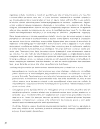 264
organização textual é inexistente na medida em que não há, de fato, um texto, mas apenas uma frase. Não
é possível saber o que termos como “elas” e “outros” retomam – a não ser que se considere a proposta, o
que é inadequado quando se buscar produzir um texto em alguma medida autônomo. Não há uso, portanto,
de recursos coesivos de forma a garantir unidade e progressão textual. Quanto à Competência 4 – Registro,
embora se observem poucas inadequações relacionadas às convenções e normas da norma culta da língua
(ortografia, concordância verbal e nominal, pontuação, paragrafação), tão pouco é escrito que não é possível
saber, de fato, o que este aluno sabe ou não das normas da modalidade escrita da língua. Por fim, não é apre-
sentada nenhuma proposta de intervenção, e por isso sua nota é 1 também na Competência 5 – Proposição.
Diante destes problemas, mostra-se necessário um trabalho intensivo com alunos que possuem o nível de
proficiência nas habilidades de escrita semelhante ao do aluno escritor do texto do exemplo 8. É necessário
que a escola proporcione a estes alunos a oportunidade de desenvolver seus processo de aprendizado da
modalidade escrita da língua por meio de trabalhos de leitura e escrita como os propostos no volume anterior
deste relatório e nos Cadernos do Aluno e do Professor. Mas, o mais importante, é o professor ter condições
de analisar os erros dos alunos e construir sua estratégia de intervenção com base naquilo que o aluno apre-
sentar saber. É bastante comum, diante de um texto como o do exemplo 8, que a primeira reação seja a de
que este aluno “não sabe nada”. De fato, ele desconhece muitas das regras e convenções da escrita, das es-
tratégias de coerência e coesão, da organização do gênero que está sendo avaliado, além de demonstrar não
ter compreendido qual a tarefa a ser realizada, sinalizando, também, que este é um aluno com dificuldades de
leitura e interpretação. No entanto, este aluno apresenta um texto e o trabalho do professor deve partir deste
texto – o que demanda, sempre, o olhar crítico e o conhecimento do professor.
Abaixo alguns apontamentos que devem ser feitos de modo a direcionar o trabalho com os alunos:
•	 Adequação ao tema: é preciso que o foco temático do texto esteja voltado para a relação entre criminalidade
juvenil e a diminuição da menoridade penal, seja para se mostrar favorável a ela quanto para se posicionar
contra tal diminuição. É preciso abordar o recorte temático feito na prova e se posicionar diante dele – tal
posicionamento é uma demanda da proposta (Neste texto, eles teriam de defender um ponto de vista
sobre o seguinte tema: escreva um artigo de opinião se posicionando a favor ou contra a redução da
maioridade penal e propondo qual a melhor maneira de prevenir que crianças e adolescentes se envolvam
com o mundo do crime);
•	 Adequação ao gênero: é preciso elaborar uma introdução ao tema a ser discutido, situando o leitor em
relação aos argumentos que serão apresentados no desenvolvimento e aquilo que será apresentado na
conclusão – que, é importante lembrar, tem relação direta com os argumentos apresentados. Este aluno
deve entrar em contato com exemplos de artigos de opinião – muito presentes em jornais de grande
circulação e revistas semanais – para que tenha conhecimento das marcas de gênero e, assim, poder
reproduzi-las ao escrever seus próprios textos argumentativos;
•	 Coerência e Coesão: a escassez do uso dos recursos coesivos impede de reconhecermos a produção do
aluno como um texto de fato. Novamente, a leitura de exemplos de textos narrativos é parte essencial no
processo de aprendizagem destes alunos.
 