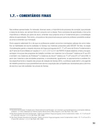 265
1.7. – Comentários finais
Nas análises apresentadas, foi reiterada, diversas vezes, a importância do processo de correção, que precede
a reescrita do texto, ser sempre feito em conjunto com a classe. Para o processo de aprendizado, é de suma
importância a reflexão por parte do aluno: entender seus próprios erros é fundamental para a consolidação
efetiva do aprendizado. Para tanto, uma postura não preconceituosa por parte do professor possibilita analisar
os erros e entender sua motivação.
Outro aspecto salientado foi o de que os professores podem encontrar orientações valiosas de como traba-
lhar as habilidades de escrita avaliadas no Saresp nos materiais produzidos pela SEE/SP. De fato, na seção
Considerações gerais a respeito da prova de língua portuguesa do 5º, 7º e 9º anos do Ensino Fundamental e
da 3ª série do Ensino Médio (cf. seções 2.1.1, 2.2.1, 2.3.1 e 2.4.1 da PARTE III deste relatório), é feita uma apre-
sentação minuciosa das propostas de trabalho contidas nos materiais Ler e Escrever73
(relativa ao 5º ano EF)
e também nos Cadernos do Professor74
e Cadernos do Aluno75
(relativo ao 7º e 9º anos EF e 3ª série EM). A
partir dos materiais e das atividades propostas, e considerando, igualmente, os apontamentos e análises fei-
tos especificamente a respeito das provas de redação do Saresp 2012, o professor pode definir uma agenda
de trabalho produtiva e que possibilitará aos alunos a aquisição das competências necessárias para o domínio
da escrita e que são avaliadas nas provas do Saresp.
73 Secretaria da Educação, Fundação para o Desenvolvimento da Educação. Ler e escrever: guia de planejamento e orientações didáticas;
professor – 3.ª série; adaptação do material original, Marisa Garcia, Milou Sequerra. 2.ed. São Paulo: FDE, 2010.
74 São Paulo (Estado) Secretaria da Educação. Caderno do professor: língua portuguesa, ensino fundamental e médio – 5º, 7º e 9º ano EF
e 3ª série EM, volumes 1, 2, 3, 4. São Paulo: SEE, 2009.
75 São Paulo (Estado) Secretaria da Educação. Caderno do aluno: língua portuguesa, ensino fundamental e médio – 5º, 7º e 9º ano EF e
3ª série EM, volumes 1, 2, 3, 4. São Paulo: SEE, 2009.
 