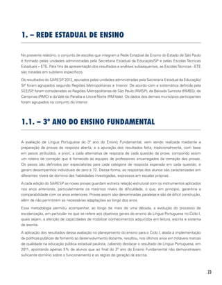 23
1. – REDE ESTADUAL DE ENSINO
No presente relatório, o conjunto de escolas que integram a Rede Estadual de Ensino do Estado de São Paulo
é formado pelas unidades administradas pela Secretaria Estadual da Educação/SP e pelas Escolas Técnicas
Estaduais – ETE. Para fins de apresentação dos resultados e análises subsequentes, as EscolasTécnicas - ETE
são tratadas em subitens específicos.
Os resultados do SARESP 2012, apurados pelas unidades administradas pela Secretaria Estadual da Educação/
SP foram agrupados segundo Regiões Metropolitanas e Interior. De acordo com a sistemática definida pela
SEE/SP, foram consideradas as Regiões Metropolitanas de São Paulo (RMSP), da Baixada Santista (RMBS), de
Campinas (RMC) e do Vale do Paraíba e Litoral Norte (RM Vale). Os dados dos demais municípios participantes
foram agrupados no conjunto do Interior.
1.1. – 3º ANO DO ENSINO FUNDAMENTAL
A avaliação de Língua Portuguesa do 3º ano do Ensino Fundamental, vem sendo realizada mediante a
preparação de provas de resposta aberta, e a apuração dos resultados feita, tradicionalmente, com base
em pesos atribuídos, a priori, a cada alternativa de resposta de cada questão da prova, compondo assim
um roteiro de correção que é fornecido às equipes de professores encarregados da correção das provas.
Os pesos são definidos por especialistas para cada categoria de resposta esperada em cada questão, e
geram desempenhos individuais de zero a 72. Dessa forma, as respostas dos alunos são caracterizadas em
diferentes níveis de domínio das habilidades investigadas, expressos em escalas próprias.
A cada edição do SARESP as novas provas guardam estreita relação estrutural com os instrumentos aplicados
nos anos anteriores, particularmente os mesmos níveis de dificuldade, o que, em princípio, garantiria a
comparabilidade com os anos anteriores. Provas assim são denominadas paralelas e são de difícil construção,
além de não permitirem as necessárias adaptações ao longo dos anos.
Essa metodologia permitiu acompanhar, ao longo de mais de uma década, a evolução do processo de
escolarização, em particular no que se refere aos objetivos gerais do ensino da Língua Portuguesa no Ciclo I,
quais sejam, a aferição de capacidades de mobilizar conhecimentos adquiridos em leitura, escrita e sistema
de escrita.
A aplicação dos resultados dessa avaliação no planejamento do ensino para o Ciclo I, aliada à implementação
de políticas publicas de fomento ao desenvolvimento docente, resultou, nos últimos anos em notáveis marcas
de qualidade na educação pública estadual paulista, cabendo destacar o resultado de Língua Portuguesa, em
2011, apontando apenas 5% de alunos que ao final do 3º ano do Ensino Fundamental não demonstravam
suficiente domínio sobre o funcionamento e as regras de geração da escrita.
 
