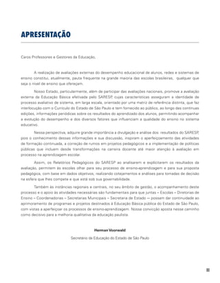 III
APRESENTAÇÃO
Caros Professores e Gestores da Educação,
A realização de avaliações externas do desempenho educacional de alunos, redes e sistemas de
ensino constitui, atualmente, pauta frequente na grande maioria das escolas brasileiras, qualquer que
seja o nível de ensino que ofereçam.
Nosso Estado, particularmente, além de participar das avaliações nacionais, promove a avaliação
externa da Educação Básica efetivada pelo SARESP, cujas características asseguram a identidade de
processo avaliativo de sistema, em larga escala, orientado por uma matriz de referência distinta, que faz
interlocução com o Currículo do Estado de São Paulo e tem fornecido ao público, ao longo das contínuas
edições, informações periódicas sobre os resultados do aprendizado dos alunos, permitindo acompanhar
a evolução do desempenho e dos diversos fatores que influenciam a qualidade do ensino no sistema
educativo.
Nessa perspectiva, adquire grande importância a divulgação e análise dos resultados do SARESP,
pois o conhecimento dessas informações e sua discussão, inspiram o aperfeiçoamento das atividades
de formação continuada, a correção de rumos em projetos pedagógicos e a implementação de políticas
públicas que incluem desde transformações na carreira docente até maior atenção à avaliação em
processo na aprendizagem escolar.
Assim, os Relatórios Pedagógicos do SARESP ao analisarem e explícitarem os resultados da
avaliação, permitem às escolas olhar para seu processo de ensino-aprendizagem e para sua proposta
pedagógica, com base em dados objetivos, realizando cotejamentos e análises para tomadas de decisão
na esfera que lhes compete e que está sob sua governabilidade.
Também às instâncias regionais e centrais, no seu âmbito de gestão, o acompanhamento deste
processo e o apoio às atividades necessárias são fundamentais para que juntas – Escolas – Diretorias de
Ensino – Coordenadorias – Secretarias Municipais – Secretaria de Estado -– possam dar continuidade ao
aprimoramento de programas e projetos destinados à Educação Básica pública do Estado de São Paulo,
com vistas a aperfeiçoar os processos de ensino-aprendizagem. Nossa convicção aposta nesse caminho
como decisivo para a melhoria qualitativa da educação paulista.
Herman Voorwald
Secretário da Educação do Estado de São Paulo
 