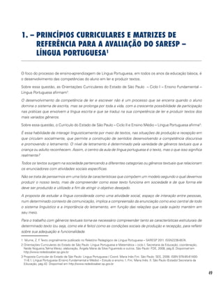 49
1. – PRINCÍPIOS CURRICULARES E MATRIZES DE
REFERÊNCIA PARA A AVALIAÇÃO DO SARESP –
LÍNGUA PORTUGUESA1
O foco do processo de ensino-aprendizagem de Língua Portuguesa, em todos os anos da educação básica, é
o desenvolvimento das competências do aluno em ler e produzir textos.
Sobre essa questão, as Orientações Curriculares do Estado de São Paulo – Ciclo I – Ensino Fundamental –
Língua Portuguesa afirmam2
:
O desenvolvimento da competência de ler e escrever não é um processo que se encerra quando o aluno
domina o sistema de escrita, mas se prolonga por toda a vida, com a crescente possibilidade de participação
nas práticas que envolvem a língua escrita e que se traduz na sua competência de ler e produzir textos dos
mais variados gêneros.
Sobre essa questão, o Currículo do Estado de São Paulo – Ciclo II e Ensino Médio – Língua Portuguesa afirma3
:
É essa habilidade de interagir linguisticamente por meio de textos, nas situações de produção e recepção em
que circulam socialmente, que permite a construção de sentidos desenvolvendo a competência discursiva
e promovendo o letramento. O nível de letramento é determinado pela variedade de gêneros textuais que a
criança ou adulto reconhecem. Assim, o centro da aula de língua portuguesa é o texto, mas o que isso significa
realmente?
Todos os textos surgem na sociedade pertencendo a diferentes categorias ou gêneros textuais que relacionam
os enunciadores com atividades sociais específicas.
Não se trata de pensarmos em uma lista de características que compõem um modelo segundo o qual devemos
produzir o nosso texto, mas de compreender como esse texto funciona em sociedade e de que forma ele
deve ser produzido e utilizado a fim de atingir o objetivo desejado.
A proposta de estudar a língua considerada como uma atividade social, espaço de interação entre pessoas,
num determinado contexto de comunicação, implica a compreensão da enunciação como eixo central de todo
o sistema linguístico e a importância do letramento, em função das relações que cada sujeito mantém em
seu meio.
Para o trabalho com gêneros textuais torna-se necessário compreender tanto as características estruturais de
determinado texto (ou seja, como ele é feito) como as condições sociais de produção e recepção, para refletir
sobre sua adequação e funcionalidade.
1 Murrie, Z. F. Texto originalmente publicado no Relatório Pedagógico de Língua Portuguesa – SARESP 2011. ISSN2236-8574.	
2 Orientações Curriculares do Estado de São Paulo: Língua Portuguesa e Matemática – ciclo I. Secretaria da Educação; coordenação,
Neide Nogueira,Telma Weisz; elaboração, Ângela Maria da Silva Figueiredo e outros. São Paulo: FDE, 2008, pág.8. Disponível em
http://www.rededosaber.sp.gov.br	
3 Proposta Curricular do Estado de São Paulo: Língua Portuguesa / Coord. Maria Inês Fini. São Paulo: SEE, 2008. ISBN 978-85-61400-
11-8.1. Língua Portuguesa (Ensino Fundamental e Médio) – Estudo e ensino. I. Fini, Maria Inês. II. São Paulo (Estado) Secretaria da
Educação, pág.42. Disponível em http://www.rededosaber.sp.gov.br
 