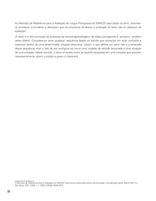 50
As Matrizes de Referência para a Avaliação de Língua Portuguesa do SARESP, para todos os anos, retomam
os princípios curriculares e destacam que os processos de leitura e produção de texto são os objetivos da
avaliação4
:
O texto é o foco principal do processo de ensino-aprendizagem de língua portuguesa e, portanto, também
desta Matriz. Considera-se texto qualquer sequência falada ou escrita que constitua um todo unificado e
coerente dentro de uma determinada situação discursiva. Assim, o que define um texto não é a extensão
dessa sequência, mas o fato de ela configurar-se como uma unidade de sentido associada a uma situação
de comunicação. Nesse sentido, o texto só existe como tal quando atualizado em uma situação que envolve,
necessariamente, quem o produz e quem o interpreta.
4 Matrizes de Referência para a Avaliação do SARESP documento básico/Secretaria da Educação; coordenação geral, Maria Inês Fini.
São Paulo: SEE, 2009. v. 1. ISBN: 978-85-7849-374-5.
 