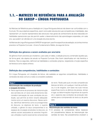 51
1.1. – MATRIZES DE REFERÊNCIA PARA A AVALIAÇÃO
DO SARESP – LÍNGUA PORTUGUESA
As Matrizes de Referência para a Avaliação em Língua Portuguesa (leitura) não devem ser confundidas com o
Currículo. Por seus objetivos específicos, assim como pela natureza de suas competências e habilidades, elas
representam um recorte representativo das estruturas mais gerais de conhecimento da área traduzidas em
habilidades operacionais que vão permitir avaliar o desenvolvimento das aprendizagens esperadas, em cada
ano, que podem ser aferidas em uma situação de prova escrita.
AsMatrizesdeLínguaPortuguesadoSARESPreorganizam,parafinsespecíficosdeavaliação,osconhecimentos
previstos na Proposta Curricular – Ensino Fundamental e Médio, da seguinte forma:
Definição dos gêneros a serem avaliados por ano/série
Os gêneros foram previstos por ano/série e, para cada um deles, a seleção procurou contemplar aqueles que,
de forma geral, são objetos de estudo na Proposta Curricular. Eles foram classificados em não literários e
literários. Para os segundos, definiram-se habilidades e conteúdos próprios, respeitando a função específica
da literatura como objeto artístico.
Definição das competências, habilidades e conteúdos
Em Língua Portuguesa, em situações de leitura, são avaliadas as seguintes competências, habilidades e
conteúdos de áreas comuns a todos os anos/série avaliados:
Tema 1
Reconstrução das condições de produção
e recepção de textos.
•	 Parte significativa do processo de (re)construção
dos sentidos de um texto está diretamente rela-
cionada à percepção de suas condições de pro-
dução, que permite ao leitor situá-lo adequada-
mente como um evento discursivo. Nesse senti-
do, identificar elementos como os protagonistas
do discurso, os objetivos do texto, o suporte
utilizado, o gênero (e seus componentes) e os
espaços de circulação envolvidos no discurso, os
valores sociais associados às variantes linguísti-
cas utilizadas é parte essencial da compreensão
do texto. Razão pela qual uma das competências
básicas do leitor, em qualquer nível de proficiên-
cia, é a de resgatar, com base nas suas marcas
específicas (como os dêiticos de pessoa, tempo
e lugar, as determinações linguísticas do suporte
etc.), aspectos das condições de produção rele-
vantes para a compreensão do texto ou de parte
dele.
Tema 2
Reconstrução dos sentidos do texto.
•	 O processo de compreensão leitora baseia-se
em procedimentos básicos de (re)construção dos
sentidos do texto. Tais procedimentos envolvem a
 