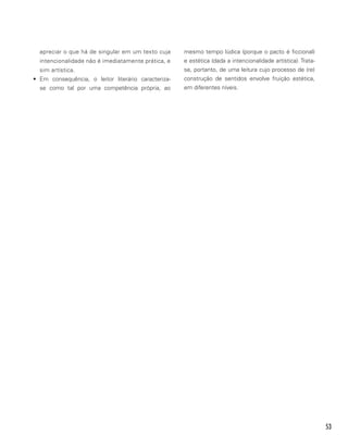 53
apreciar o que há de singular em um texto cuja
intencionalidade não é imediatamente prática, e
sim artística.
•	 Em consequência, o leitor literário caracteriza-
se como tal por uma competência própria, ao
mesmo tempo lúdica (porque o pacto é ficcional)
e estética (dada a intencionalidade artística). Trata-
se, portanto, de uma leitura cujo processo de (re)
construção de sentidos envolve fruição estética,
em diferentes níveis.
 