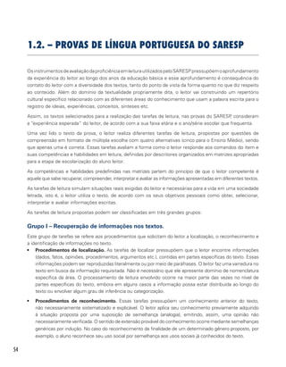 54
1.2. – PROVAS DE LÍNGUA PORTUGUESA DO SARESP
OsinstrumentosdeavaliaçãodaproficiênciaemleiturautilizadospeloSARESPpressupõemoaprofundamento
da experiência do leitor ao longo dos anos da educação básica e esse aprofundamento é consequência do
contato do leitor com a diversidade dos textos, tanto do ponto de vista da forma quanto no que diz respeito
ao conteúdo. Além do domínio da textualidade propriamente dita, o leitor vai construindo um repertório
cultural específico relacionado com as diferentes áreas do conhecimento que usam a palavra escrita para o
registro de ideias, experiências, conceitos, sínteses etc.
Assim, os textos selecionados para a realização das tarefas de leitura, nas provas do SARESP, consideram
a “experiência esperada” do leitor, de acordo com a sua faixa etária e o ano/série escolar que frequenta.
Uma vez lido o texto da prova, o leitor realiza diferentes tarefas de leitura, propostas por questões de
compreensão em formato de múltipla escolha com quatro alternativas (cinco para o Ensino Médio), sendo
que apenas uma é correta. Essas tarefas avaliam a forma como o leitor responde aos comandos do item e
suas competências e habilidades em leitura, definidas por descritores organizados em matrizes apropriadas
para a etapa de escolarização do aluno leitor.
As competências e habilidades predefinidas nas matrizes partem do princípio de que o leitor competente é
aquele que sabe recuperar, compreender, interpretar e avaliar as informações apresentadas em diferentes textos.
As tarefas de leitura simulam situações reais exigidas do leitor e necessárias para a vida em uma sociedade
letrada, isto é, o leitor utiliza o texto, de acordo com os seus objetivos pessoais como obter, selecionar,
interpretar e avaliar informações escritas.
As tarefas de leitura propostas podem ser classificadas em três grandes grupos:
Grupo I – Recuperação de informações nos textos.
Este grupo de tarefas se refere aos procedimentos que solicitam do leitor a localização, o reconhecimento e
a identificação de informações no texto.
•	 Procedimentos de localização. As tarefas de localizar pressupõem que o leitor encontre informações
(dados, fatos, opiniões, procedimentos, argumentos etc.), contidas em partes específicas do texto. Essas
informações podem ser reproduzidas literalmente ou por meio de paráfrases. O leitor faz uma varredura no
texto em busca da informação requisitada. Não é necessário que ele apresente domínio de nomenclatura
específica da área. O processamento de leitura envolvido ocorre na maior parte das vezes no nível de
partes específicas do texto, embora em alguns casos a informação possa estar distribuída ao longo do
texto ou envolver algum grau de inferência ou categorização.
•	 Procedimentos de reconhecimento. Essas tarefas pressupõem um conhecimento anterior do texto,
não necessariamente sistematizado e explicável. O leitor aplica seu conhecimento previamente adquirido
à situação proposta por uma suposição de semelhança (analogia), emitindo, assim, uma opinião não
necessariamente verificada. O sentido de extensão provável do conhecimento ocorre mediante semelhanças
genéricas por indução. No caso do reconhecimento da finalidade de um determinado gênero proposto, por
exemplo, o aluno reconhece seu uso social por semelhança aos usos sociais já conhecidos do texto.
 