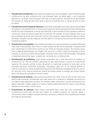 56
•	 Procedimentos de inferência. Essas tarefas pressupõem que o aluno estabeleça, a partir de determinados
conhecimentos da área, conexões entre uma proposição dada, de caráter geral, e uma proposição
específica ou conclusão. Essa conclusão é particular à situação proposta, não podendo ser generalizada.
Por exemplo, as tarefas de inferir tese, tema ou assunto principal de texto, ou efeitos de ironia e humor
em textos.
•	 Procedimentosdeformulaçãodehipóteses.Essastarefaspressupõemqueoleitorcalculeapossibilidade
de resposta a uma questão sobre um conhecimento específico da área que será examinado indiretamente
através de suas consequências e não de suas definições. A demonstração do fato requerido é preliminar
e serve para comprovar apenas aquele fato em particular. Por exemplo, formular hipóteses sobre o uso
das convenções da escrita: letra maiúscula inicial em nomes próprios, segmentação de palavras e frases,
pontuação, ortografia, uso das categorias nominais (gênero e número) ou dos processos derivacionais de
sufixação de palavras.
•	 Procedimentos de proposição. Essas tarefas pressupõem que o leitor apresente uma proposta declarada
sobre determinada questão, assumindo um caráter subjetivo de ator de sua declaração. A proposta deve
estar subordinada ao conhecimento requerido e aos limites da requisição proposta. Por exemplo, propor
título ou legenda apropriada para uma imagem, foto, figura etc. ou propor a reescrita de parte de um texto,
utilizando os recursos do sistema de pontuação, maiúscula inicial e ponto final (exclamação, interrogação
e reticências), dois pontos, aspas, travessão etc., de acordo com um dado sentido.
•	 Procedimentos de justificativa. Essas tarefas pressupõem que o leitor demonstre ou explique um
conhecimento por meio de conceitos específicos da área, determinando o porquê do conhecimento
requerido. Por exemplo, justificar o efeito de sentido e o significado produzido no texto pelo uso de
pontuação expressiva (reticências, exclamação, interrogação, aspas etc.) ou de notações gráficas ou
justificar a presença em textos de fenômenos linguísticos das diferentes variedades da fala e da escrita,
em domínios como: sistema pronominal; sistema de tempos verbais e emprego dos tempos verbais;
casos mais gerais de concordância nominal e verbal.
•	 Procedimentos de avaliação. Essas tarefas pressupõem que o leitor emita um juízo de valor sobre uma
determinada proposição, considerando como valor aquilo que é preferível ou desejável, de acordo com
uma determinada expectativa normativa. Por exemplo, avaliar criticamente o sentido preconceituoso de
palavra, expressão, imagem usada em um texto ou avaliar posições distintas entre duas ou mais opiniões
relativas ao mesmo fato ou mesmo tema.
•	 Procedimentos de aplicação. Essas tarefas pressupõem que o leitor faça uma transposição dos
conhecimentos estruturados da área para resolver um problema proposto. Por exemplo, aplicar o
conhecimento sobre unidades linguísticas (períodos, sentenças, sintagmas) como estratégia para solução
de problemas de pontuação.
 