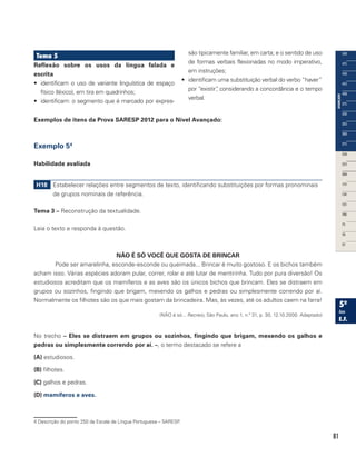 81
Tema 5
Reflexão sobre os usos da língua falada e
escrita	
•	 identificam o uso de variante linguística de espaço
físico (léxico), em tira em quadrinhos;
•	 identificam: o segmento que é marcado por expres-
são tipicamente familiar, em carta; e o sentido de uso
de formas verbais flexionadas no modo imperativo,
em instruções;
•	 identificam uma substituição verbal do verbo “haver”
por “existir”, considerando a concordância e o tempo
verbal.
Exemplos de itens da Prova SARESP 2012 para o Nível Avançado:
Exemplo 54
Habilidade avaliada
H18 Estabelecer relações entre segmentos de texto, identificando substituições por formas pronominais
de grupos nominais de referência.
Tema 3 – Reconstrução da textualidade.
Leia o texto e responda à questão.
NÃO É SÓ VOCÊ QUE GOSTA DE BRINCAR
Pode ser amarelinha, esconde-esconde ou queimada... Brincar é muito gostoso. E os bichos também
acham isso. Várias espécies adoram pular, correr, rolar e até lutar de mentirinha. Tudo por pura diversão! Os
estudiosos acreditam que os mamíferos e as aves são os únicos bichos que brincam. Eles se distraem em
grupos ou sozinhos, fingindo que brigam, mexendo os galhos e pedras ou simplesmente correndo por aí.
Normalmente os filhotes são os que mais gostam da brincadeira. Mas, às vezes, até os adultos caem na farra!
(NÃO é só... Recreio, São Paulo, ano 1, n.º 31, p. 30, 12.10.2000. Adaptado)
No trecho – Eles se distraem em grupos ou sozinhos, fingindo que brigam, mexendo os galhos e
pedras ou simplesmente correndo por aí. –, o termo destacado se refere a
(A) estudiosos.
(B) filhotes.
(C) galhos e pedras.
(D) mamíferos e aves.
4 Descrição do ponto 250 da Escala de Língua Portuguesa – SARESP.
 