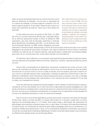 8
todos os alunos da educação básica de seu sistema de ensino como
apoio às referências da avaliação, uma vez que na organização de
um sistema de avaliação o principal problema é explicitar uma res-
posta à seguinte pergunta: O que avaliar? Pergunta para a qual a res-
posta mais significativa só pode ser: Aquilo que o aluno deveria ter
aprendido.
A rede pública de ensino do estado de São Paulo, em 2007,
não tinha um currículo claramente definido para a educação básica.
Se as reformas educacionais havidas no Brasil na década de 1990
propuseram, para esse nível da educação, parâmetros e diretrizes
gerais devidamente consolidados pela LDB – Lei de Diretrizes e Ba-
ses da Educação Nacional, de 1996, também delegaram que esses
parâmetros e diretrizes fossem desenvolvidos na forma de currículo pelos sistemas de ensino e em projetos
pedagógicos nas escolas de todo o Brasil. Entretanto, nem todos os sistemas de ensino fizeram a necessária
mediação, em razão do que, em diversos sistemas, cada escola passou a desenvolver sua proposta pedagó-
gica a partir de um currículo presumido, muitas vezes inspirado nos livros didáticos.
Em São Paulo não foi diferente e, em que pesem boas experiências desenvolvidas em algumas escolas,
não havia parâmetros de equidade sistêmica entre elas, desde que, na prática, cada qual praticava seu próprio
currículo.
Houve então a necessidade de se diagnosticar criticamente a existência dos muitos currículos, implí-
citos ou não, praticados nas escolas da rede estadual, e de se tomar uma firme decisão em favor do estabe-
lecimento de um currículo mínimo e comum a todas as escolas, de forma explícita, para todo o sistema, em
cujo contorno e definição deveriam estar configuradas e indicadas as bases dos conhecimentos e das com-
petências e habilidades a serem efetivamente desenvolvidas pelos alunos na escola e, com elas, a indicação
das expectativas de aprendizagem para cada série/ano e ciclo, possíveis de serem avaliadas ao fim de cada
um deles, com transparência e eficácia.
Uma clara definição das expectativas de aprendizagem a serem obtidas é fundamental para a operacio-
nalização do currículo e da avaliação. De um lado, ela orienta a organização dos projetos pedagógicos em cada
escola e dá clareza à sociedade sobre o compromisso para com o desenvolvimento das crianças e dos jovens.
De outro, permite que os professores compreendam a vinculação entre as expectativas de aprendizagem do
currículo e as habilidades expressas na matriz de referência da avaliação.
Para os primeiros anos da Educação Básica já estava estruturado na Secretaria de Estado da Educação
de São Paulo, desde o princípio de 2007, um projeto denominado Ler e Escrever, voltado para o primeiro
segmento da escolaridade básica (1ª a 4ª séries). Esse projeto elege a identificação das expectativas de
aprendizagem para cada série e disciplina desse ciclo e, a partir delas, a formação continuada dos professores
na própria escola, com distribuição de material de apoio didático-pedagógico para alunos e professores e um
suporte ao trabalho dos professores da 1ª série, com a contratação de estagiários universitários, que recebem
o auxílio de uma bolsa denominada Bolsa Alfabetização. As bases conceituais desse projeto é que constituem
as referências de avaliação desse ciclo da Educação Básica.
Vale ainda destacar que o Saresp pas-
sa a contar, a partir de 2008, com uma
base curricular comum a todos os alu-
nos da educação básica de seu sistema
de ensino como apoio às referências da
avaliação, uma vez que na organização
de um sistema de avaliação o principal
problema é explicitar uma resposta à
seguinte pergunta: O que avaliar? Per-
gunta para a qual a resposta mais signi-
ficativa só pode ser: Aquilo que o aluno
deveria ter aprendido.
 