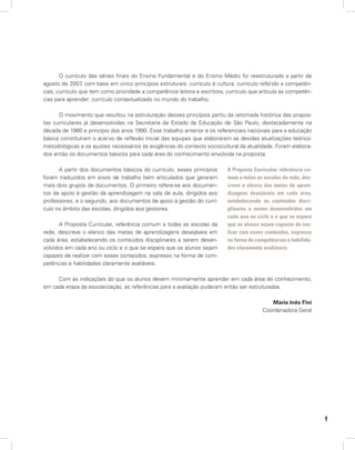 9
O currículo das séries finais do Ensino Fundamental e do Ensino Médio foi reestruturado a partir de
agosto de 2007, com base em cinco princípios estruturais: currículo é cultura; currículo referido a competên-
cias; currículo que tem como prioridade a competência leitora e escritora; currículo que articula as competên-
cias para aprender; currículo contextualizado no mundo do trabalho.
O movimento que resultou na estruturação desses princípios partiu da retomada histórica das propos-
tas curriculares já desenvolvidas na Secretaria de Estado da Educação de São Paulo, destacadamente na
década de 1980 e princípio dos anos 1990. Esse trabalho anterior e os referenciais nacionais para a educação
básica constituíram o acervo de reflexão inicial das equipes que elaboraram as devidas atualizações teórico-
metodológicas e os ajustes necessários às exigências do contexto sociocultural da atualidade. Foram elabora-
dos então os documentos básicos para cada área do conhecimento envolvida na proposta.
A partir dos documentos básicos do currículo, esses princípios
foram traduzidos em eixos de trabalho bem articulados que geraram
mais dois grupos de documentos. O primeiro refere-se aos documen-
tos de apoio à gestão da aprendizagem na sala de aula, dirigidos aos
professores, e o segundo, aos documentos de apoio à gestão do currí-
culo no âmbito das escolas, dirigidos aos gestores.
A Proposta Curricular, referência comum a todas as escolas da
rede, descreve o elenco das metas de aprendizagens desejáveis em
cada área, estabelecendo os conteúdos disciplinares a serem desen-
volvidos em cada ano ou ciclo e o que se espera que os alunos sejam
capazes de realizar com esses conteúdos, expresso na forma de com-
petências e habilidades claramente avaliáveis.
Com as indicações do que os alunos devem minimamente aprender em cada área do conhecimento,
em cada etapa da escolarização, as referências para a avaliação puderam então ser estruturadas.
Maria Inês Fini
Coordenadora Geral
A Proposta Curricular, referência co-
mum a todas as escolas da rede, des-
creve o elenco das metas de apren-
dizagens desejáveis em cada área,
estabelecendo os conteúdos disci-
plinares a serem desenvolvidos em
cada ano ou ciclo e o que se espera
que os alunos sejam capazes de rea-
lizar com esses conteúdos, expresso
na forma de competências e habilida-
des claramente avaliáveis.
 