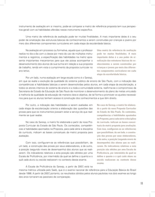11
instrumento de avaliação em si mesmo, pode-se comparar a matriz de referência proposta (em sua perspec-
tiva geral) com as habilidades aferidas nesse instrumento específico.
Uma matriz de referência de avaliação pode ter muitas finalidades. A mais importante delas é o seu
poder de sinalização das estruturas básicas de conhecimentos a serem construídas por crianças e jovens por
meio dos diferentes componentes curriculares em cada etapa da escolaridade básica.
Na avaliação em processo ou formativa, aquela que o professor
realiza no dia a dia com a classe por meio do uso de múltiplos instru-
mentos e registros, a especificação das habilidades na matriz apre-
senta importantes mecanismos para que ele possa acompanhar o
desenvolvimento dos alunos de sua turma em relação a sua proposta
de trabalho, tendo em vista o cumprimento da proposta curricular no
ano letivo.
Por um lado, numa avaliação em larga escala como é o Saresp,
em que se avalia a evolução da qualidade do sistema público de ensino de São Paulo, com a indicação das
competências e habilidades básicas a serem desenvolvidas pelos alunos, em cada etapa da escolarização, a
todos os atores internos do sistema de ensino e a toda a comunidade externa, reafirma-se o compromisso da
Secretaria de Estado da Educação de São Paulo de monitorar o desenvolvimento do plano de metas vinculado
à melhoria da qualidade da educação de maneira clara e objetiva, de tal forma a promover os ajustes necessá-
rios para que os alunos tenham acesso à construção dos conhecimentos a que têm direito.
Por outro, a indicação das habilidades a serem avaliadas em
cada etapa da escolarização orienta a elaboração das questões das
provas para que os instrumentos possam estar a serviço do que real-
mente se quer avaliar.
No caso do Saresp, a matriz foi elaborada a partir da nova Pro-
posta Curricular do Estado de São Paulo. Os conteúdos, competên-
cias e habilidades apontados na Proposta, para cada série e disciplina
do currículo, indicam as bases conceituais da matriz proposta para
avaliação.
Com isso, configuram-se as referências que possibilitam, de
um lado, a construção das provas por seus elaboradores, e de outro,
a posição (segundo níveis de desempenho) dos alunos que as reali-
zarem. Os indicadores relativos a esta posição são obtidos por uma
Escala de Proficiência, por intermédio da qual se define o quanto e o
quê cada aluno ou escola realizaram no contexto desse exame.
A Escala de Proficiência do Saresp, a partir de 2007, está na
mesma métrica utilizada pelo Saeb, que é o exame nacional de referência para a Educação Básica do Brasil
desde 1996. A partir de 2007, portanto, os resultados obtidos pelos alunos paulistas nos dois exames ao longo
dos anos tornaram-se passíveis de comparação.
Uma matriz de referência de avaliação
pode ter muitas finalidades. A mais
importante delas é o seu poder de si-
nalização das estruturas básicas de co-
nhecimentos a serem construídas por
crianças e jovens por meio dos diferen-
tes componentes curriculares em cada
etapa da escolaridade básica.
No caso do Saresp, a matriz foi elabora-
da a partir da nova Proposta Curricular
do Estado de São Paulo. Os conteúdos,
competências e habilidades apontados
naProposta,paracadasérieedisciplina
do currículo, indicam as bases concei-
tuais da matriz proposta para avaliação.
Com isso, configuram-se as referências
que possibilitam, de um lado, a constru-
ção das provas por seus elaboradores,
e de outro, a posição (segundo níveis de
desempenho) dos alunos que as reali-
zarem. Os indicadores relativos a esta
posição são obtidos por uma Escala de
Proficiência, por intermédio da qual se
define o quanto e o quê cada aluno ou
escola realizaram no contexto desse
exame.
 